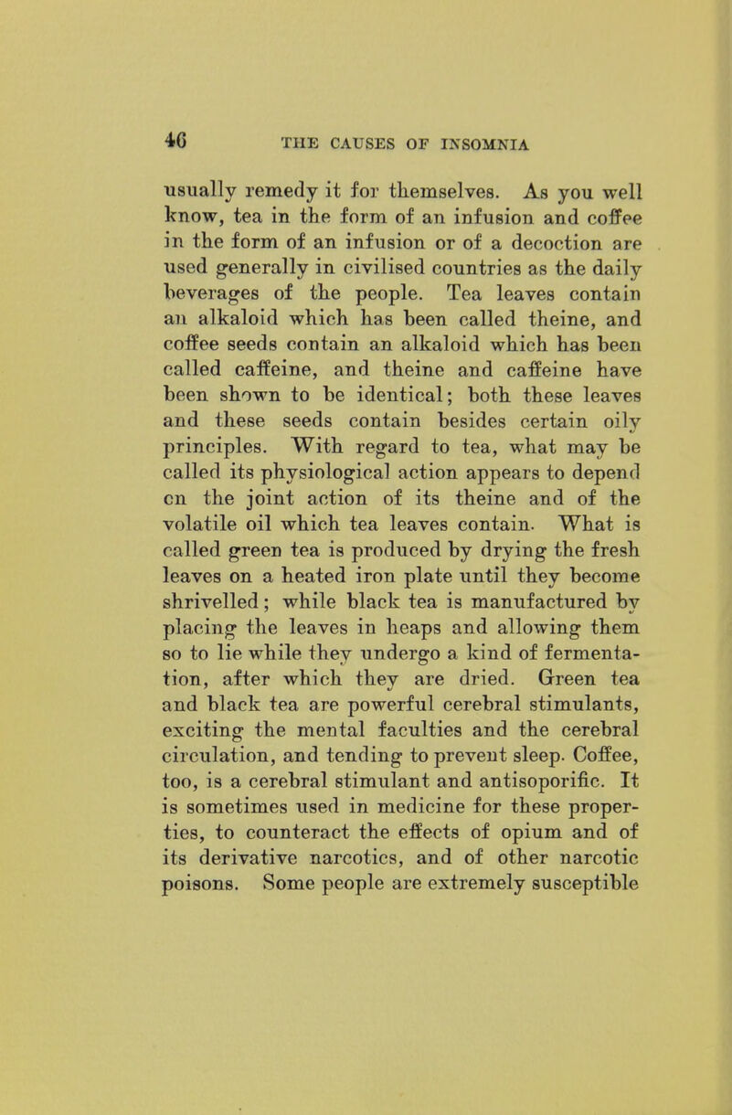 usually remedy it for tliemselves. As you well know, tea in the form of an infusion and coffee in the form of an infusion or of a decoction are used generally in civilised countries as the daily beverages of the people. Tea leaves contain an alkaloid which has been called theine, and coffee seeds contain an alkaloid which has been called caffeine, and theine and caffeine have been shown to be identical; both these leaves and these seeds contain besides certain oily principles. With regard to tea, what may be called its physiological action appears to depend cn the joint action of its theine and of the volatile oil which tea leaves contain. What is called green tea is produced by drying the fresh leaves on a heated iron plate until they become shrivelled; while black tea is manufactured by placing the leaves in heaps and allowing them 80 to lie while they undergo a kind of fermenta- tion, after which thev are dried. Green tea and black tea are powerful cerebral stimulants, exciting the mental faculties and the cerebral circulation, and tending to prevent sleep. Coffee, too, is a cerebral stimulant and antisoporific. It is sometimes used in medicine for these proper- ties, to counteract the effects of opium and of its derivative narcotics, and of other narcotic poisons. Some people are extremely susceptible