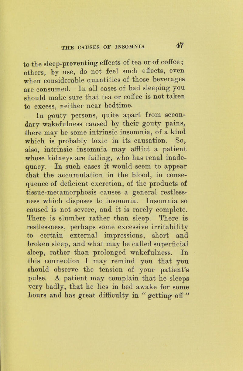 to the sleep-preventing effects of tea or of coffee; others, by use, do not feel suck effects, even when considerable quantities of those beverages are consumed. In all cases of bad sleeping you should make sure that tea or coffee is not taken to excess, neither near bedtime. In gouty persons, quite apart from secon- dary wakefulness caused by their gouty pains, there may be some intrinsic insomnia, of a kind which is probably toxic in its causation. So, also, intrinsic insomnia may afflict a patient whose kidneys are failing, who has renal inade- quacy. In such cases it would seem to appear that the accumulation in the blood, in conse- quence of deficient excretion, of the products of tissue-metamorphosis causes a general restless- ness which disposes to insomnia. Insomnia so caused is not severe, and it is rarely complete. There is slumber rather than sleep. There is restlessness, perhaps some excessive irritability to certain external impressions, short and broken sleep, and what may be called superficial sleep, rather than prolonged wakefulness. In this connection I may remind you that you should observe the tension of your patient's pulse. A patient may complain that he sleeps very badly, that he lies in bed awake for some hours and has great difficulty in  getting off '*
