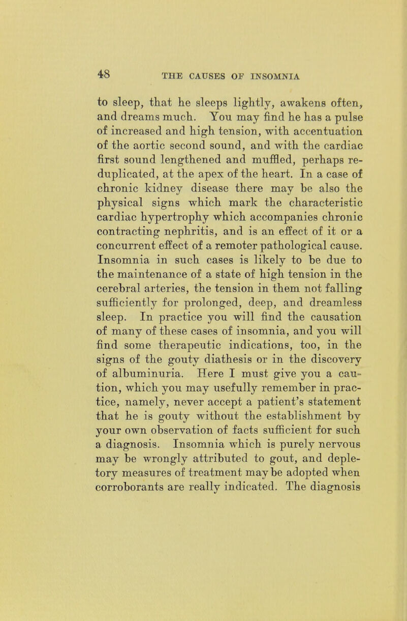 to sleep, that he sleeps lightly, awakens often, and dreams much. You may find he has a pulse of increased and high tension, with accentuation of the aortic second sound, and with the cardiac first sound lengthened and muffled, perhaps re- duplicated, at the apex of the heart. In a case of chronic kidney disease there may be also the physical signs which mark the characteristic cardiac hypertrophy which accompanies chronic contracting nephritis, and is an effect of it or a concurrent effect of a remoter pathological cause. Insomnia in such cases is likely to be due to the maintenance of a state of high tension in the cerebral arteries, the tension in them not falling sufficiently for prolonged, deep, and dreamless sleep. In practice you will find the causation of many of these cases of insomnia, and you will find some therapeutic indications, too, in the signs of the gouty diathesis or in the discovery of albuminuria. Here I must give you a cau- tion, which you may usefully remember in prac- tice, namely, never accept a patient's statement that he is gouty without the establishment by your own observation of facts sufficient for such a diagnosis. Insomnia which is purely nervous may be wrongly attributed to gout, and deple- tory measures of treatment maybe adopted when corroborants are really indicated. The diagnosis