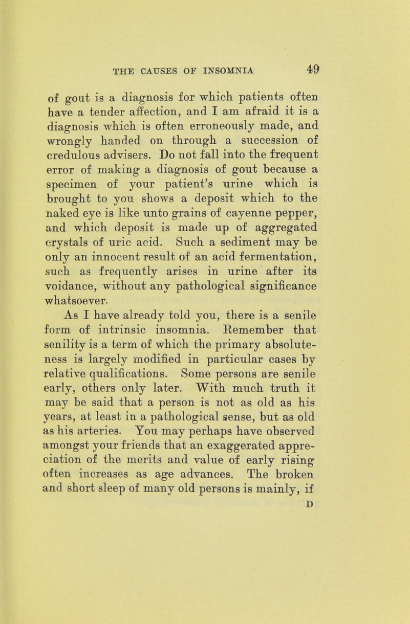 of gout is a diagnosis for which patients often have a tender affection, and I am afraid it is a diagnosis which is often erroneously made, and wrongly handed on through a succession of credulous advisers. Do not fall into the frequent error of making a diagnosis of gout because a specimen of your patient's urine which is brought to you shows a deposit which to the naked eye is like unto grains of cayenne pepper, and which deposit is made up of aggregated crystals of uric acid. Such a sediment may be only an innocent result of an acid fermentation, such as frequently arises in urine after its voidance, without any pathological significance whatsoever. As I have already told you, there is a senile form of intrinsic insomnia. Remember that senility is a term of which the primary absolute- ness is largely modified in particular cases by relative qualifications. Some persons are senile early, others only later. With much truth it may be said that a person is not as old as his years, at least in a pathological sense, but as old as his arteries. You may perhaps have observed amongst your friends that an exaggerated appre- ciation of the merits and value of early rising often increases as age advances. The broken and short sleep of many old persons is mainly, if