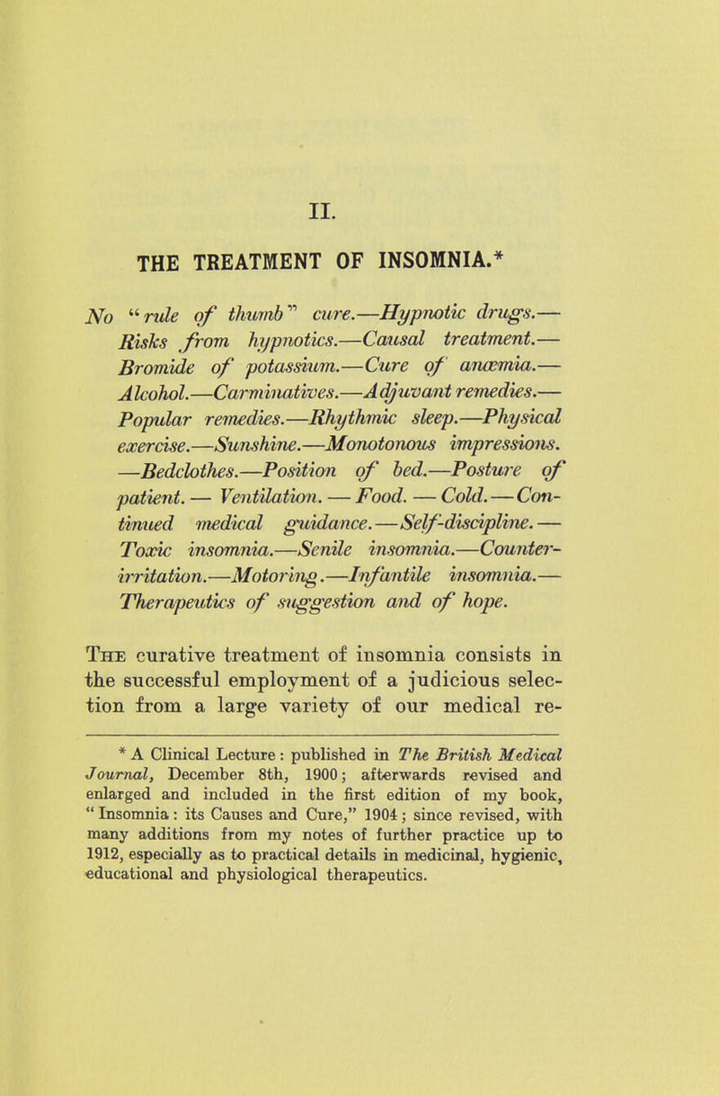 II. THE TREATMENT OF INSOMNIA.* No '^rule of thumb' aire.—Hypnotic drugs.— Risks from hypnotics.—Causal treatment.— Bromide of potassium.—Cure of anosmia.— Alcohol.—Carminatives.—A^uvant remedies.— Popular remedies.—Rhythmic sleep.—Physical exercise.—Sunshine.—Monotonous impressions. —Bedclothes.—Position of bed.—Posture of patient. — Ventilation. — Food. — Cold.—Con- tinued medical guidance.—Self-discipline.— Toxic insomnia.—Senile insomnia.—Counter- irritation.—Motoring.—Infantile insomnia.— Therapeutics of suggestion and of hope. The curative treatment of insomnia consists in tlie successful employment of a judicious selec- tion from a large variety of our medical re- * A Clinical Lecture: published in The British Medical Journal, December 8th, 1900; afterwards revised and enlarged and included in the first edition of my book,  Insomnia: its Causes and Cure, 1904; since revised, with many additions from my notes of further practice up to 1912, especially as to practical details in medicinal, hygienic, educational and physiological therapeutics.
