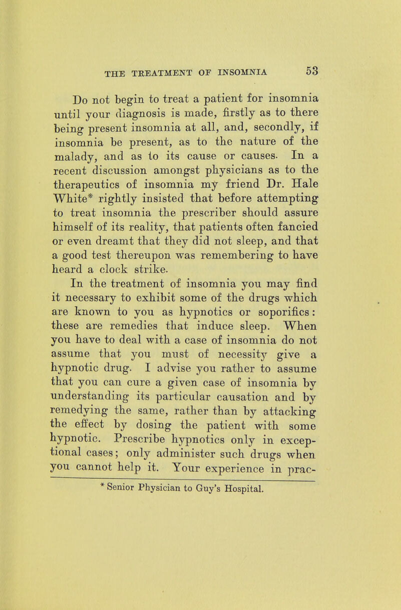 Do not begin to treat a patient for insomnia until your diagnosis is made, firstly as to there being present insomnia at all, and, secondly, if insomnia be present, as to the nature of the malady, and as to its cause or causes. In a recent discussion amongst physicians as to the therapeutics of insomnia my friend Dr. Hale White* rightly insisted that before attempting to treat insomnia the prescriber should assure himself of its reality, that patients often fancied or even dreamt that they did not sleep, and that a good test thereupon was remembering to have heard a clock strike. In the treatment of insomnia you may find it necessary to exhibit some of the drugs which are known to you as hypnotics or soporifics: these are remedies that induce sleep. When you have to deal with a case of insomnia do not assume that you must of necessitj?- give a hypnotic drug. I advise you rather to assume that you can cure a given case of insomnia by understanding its particular causation and by remedying the same, rather than by attacking the effect by dosing the patient with some hypnotic. Prescribe hypnotics only in excep- tional cases; only administer such drugs when you cannot help it. Your experience in prac- * Senior Physician to Guy's Hospital.