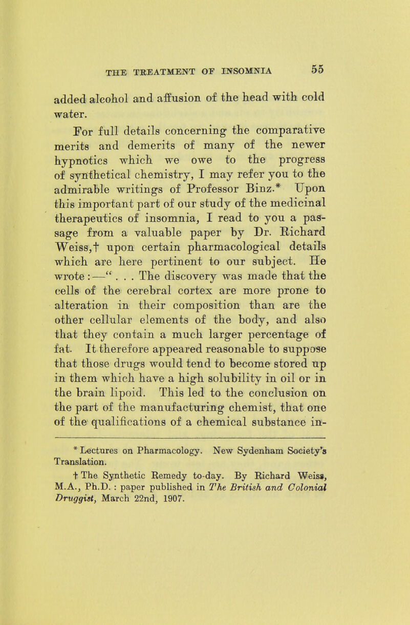 added aleoliol and affusion of the head with cold water. For full details concerning the comparative merits and demerits of many of the newer hypnotics which we owe to the progress of synthetical chemistry, I may refer you to the admirable writings of Professor Binz.* Upon this important part of our study of the medicinal therapeutics of insomnia, I read to you a pas- sage from a valuable paper by Dr. Richard Weiss,t upon certain pharmacological details which are here pertinent to our subject. He wrote : — . . . The discovery was made that the cells of the cerebral cortex are more prone to alteration in their composition than are the other cellular elements of the body, and also that they contain a much larger percentage of fat. It therefore appeared reasonable to suppose that those drugs would tend to become stored up in them which have a high solubility in oil or in the brain lipoid. This led to the conclusion on the part of the manufacturing chemist, that one of the qualifications of a chemical substance in- * Lectures on Pharmacology. New Sydenham Society's Translation. + The Synthetic Eemedy to-day. By Richard Weisg, M.A., Ph.D. : paper published in The British and Colonial Druggist, March 22nd, 1907.