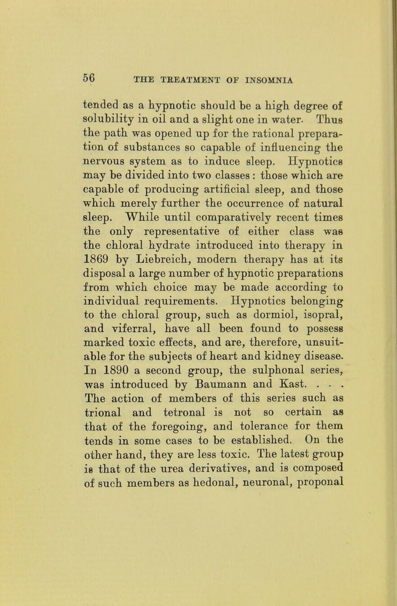 tended as a hypnotic should be a high degree of solubility in oil and a slight one in water. Thus the path was opened up for the rational prepara- tion of substances so capable of influencing the nervous system as to induce sleep. Hypnotics may be divided into two classes : those which are capable of producing artificial sleep, and those which merely further the occurrence of natural sleep. While until comparatively recent times the only representative of either class was the chloral hydrate introduced into therapy in 1869 by Liebreich, modern therapy has at its disposal a large number of hypnotic preparations from which choice may be made according to individual requirements. Hypnotics belonging to the chloral group, such as dormiol, isopral, and viferral, have all been found to possess marked toxic effects, and are, therefore, unsuit- able for the subjects of heart and kidney disease. In 1890 a second group, the sulphonal series, was introduced by Baumann and Kast, . - . The action of members of this series such as trional and tetronal is not so certain as that of the foregoing, and tolerance for them tends in some cases to be established. On the other hand, they are less toxic. The latest group is that of the urea derivatives, and is composed of such members as hedonal, neuronal, proponal