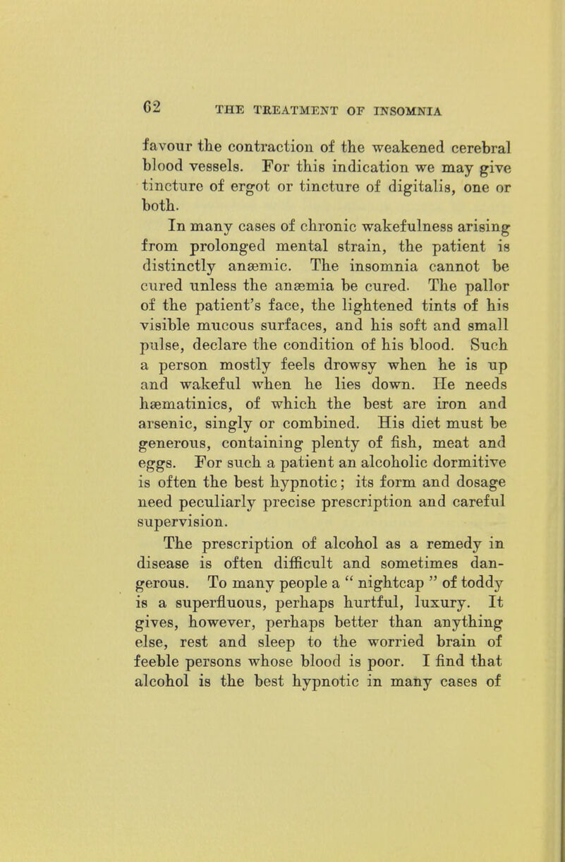 favour the contraction of the weakened cerebral blood vessels. For this indication we may give tincture of ergot or tincture of digitalis, one or both. In many cases of chronic wakefulness arising from prolonged mental strain, the patient is distinctly anaemic. The insomnia cannot be cured unless the anaemia be cured. The pallor of the patient's face, the lightened tints of his visible mucous surfaces, and his soft and small pulse, declare the condition of his blood. Such a person mostly feels drowsy when he is up and wakeful when he lies down. He needs hsematinics, of which the best are iron and arsenic, singly or combined. His diet must be generous, containing plenty of fish, meat and eggs. For such a patient an alcoholic dormitive is often the best hypnotic; its form and dosage need peculiarly precise prescription and careful supervision. The prescription of alcohol as a remedy in disease is often difficult and sometimes dan- gerous. To many people a  nightcap  of toddy is a superfluous, perhaps hurtful, luxury. It gives, however, perhaps better than anything else, rest and sleep to the worried brain of feeble persons whose blood is poor. I find that alcohol is the best hypnotic in matiy cases of