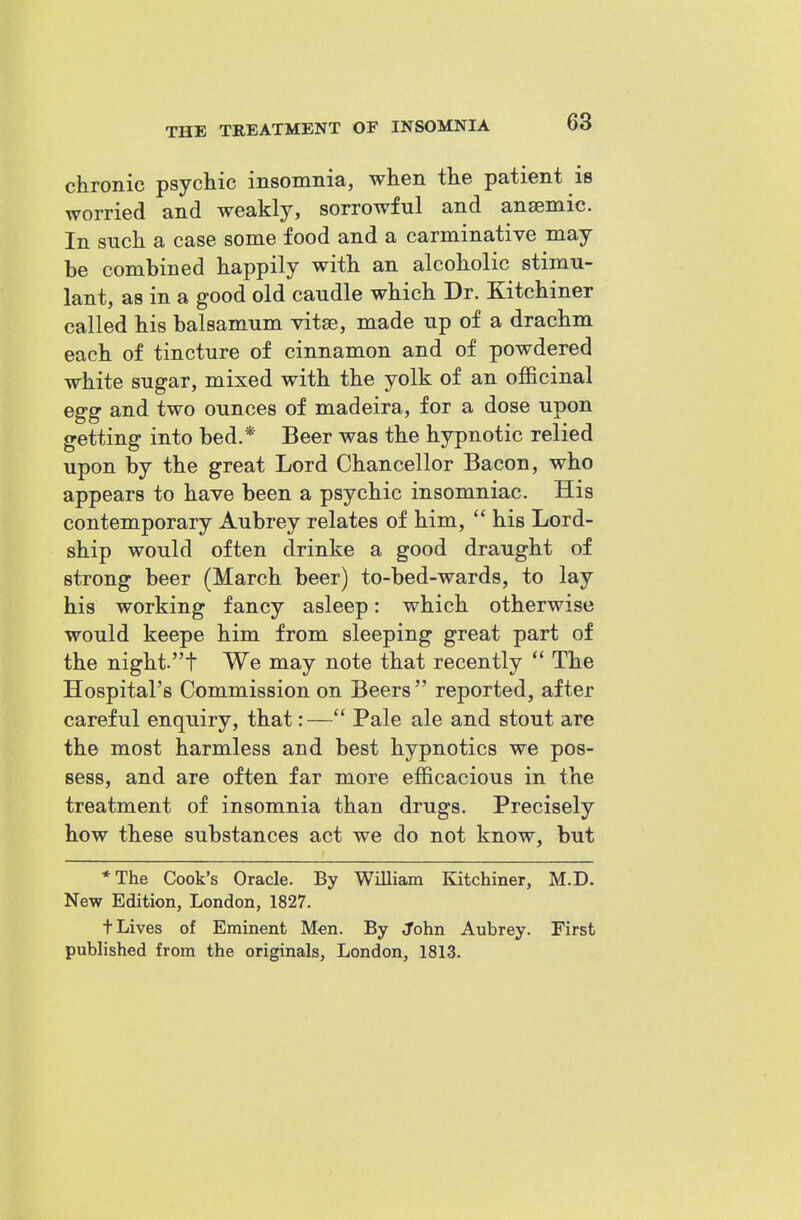 chronic psychic insomnia, when the patient is worried and weakly, sorrowful and anaemic. In such a case some food and a carminative may be combined happily with an alcoholic stimu- lant, as in a good old caudle which Dr. Kitchiner called his balsamum vitse, made up of a drachm each of tincture of cinnamon and of powdered white sugar, mixed with the yolk of an officinal egg and two ounces of madeira, for a dose upon getting into bed.* Beer was the hypnotic relied upon by the great Lord Chancellor Bacon, who appears to have been a psychic insomniac. His contemporary Aubrey relates of him,  his Lord- ship would often drinke a good draught of strong beer (March beer) to-bed-wards, to lay his working fancy asleep: which otherwise would keepe him from sleeping great part of the nighft We may note that recently  The Hospital's Commission on Beers reported, after careful enquiry, that:— Pale ale and stout are the most harmless and best hypnotics we pos- sess, and are often far more efficacious in the treatment of insomnia than drugs. Precisely how these substances act we do not know, but *The Cook's Oracle. By WiUiam Kitchiner, M.D. New Edition, London, 1827. t Lives of Eminent Men. By John Aubrey. First published from the originals, London, 1813.