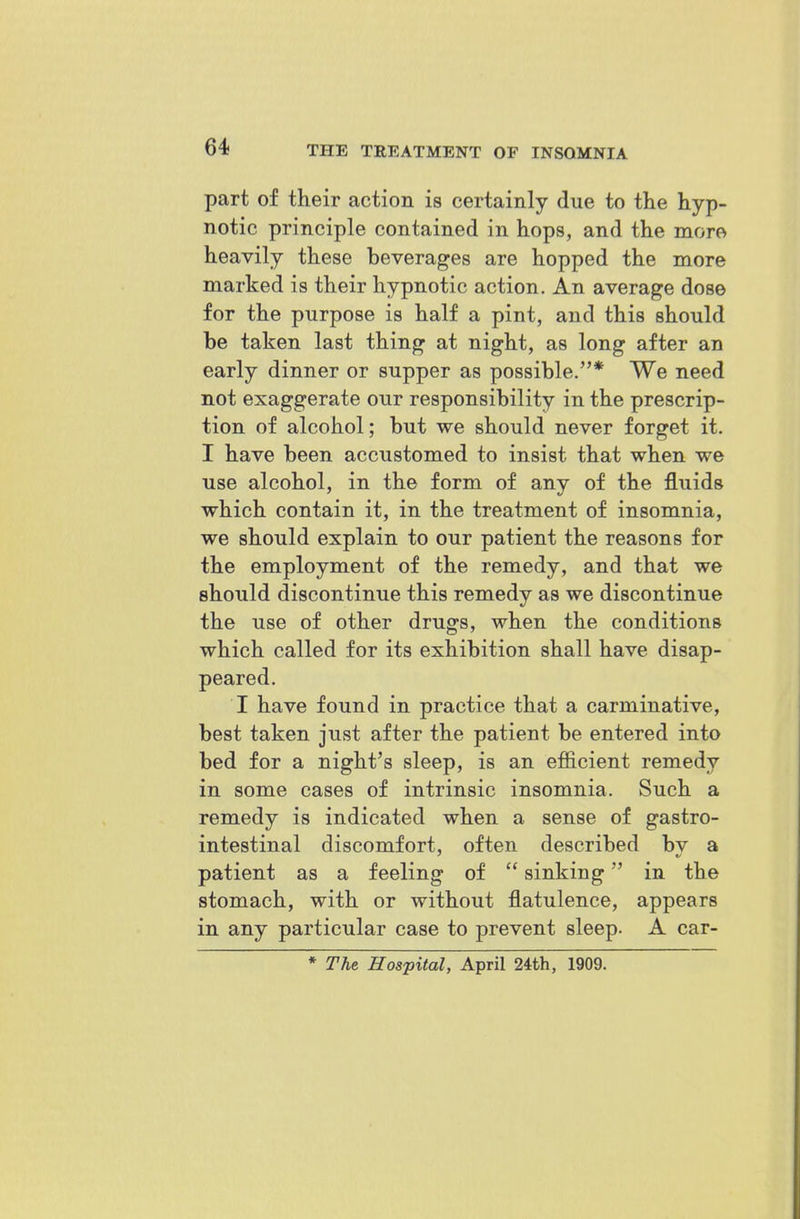 part of their action is certainly due to the hyp- notic principle contained in hops, and the more heavily these beverages are hopped the more marked is their hypnotic action. An average dose for the purpose is half a pint, and this should be taken last thing at night, as long after an early dinner or supper as possible.* We need not exaggerate our responsibility in the prescrip- tion of alcohol; but we should never forget it. I have been accustomed to insist that when we use alcohol, in the form of any of the fluids which contain it, in the treatment of insomnia, we should explain to our patient the reasons for the employment of the remedy, and that we should discontinue this remedy as we discontinue the use of other drugs, when the conditions which called for its exhibition shall have disap- peared. I have found in practice that a carminative, best taken just after the patient be entered into bed for a night's sleep, is an efficient remedy in some cases of intrinsic insomnia. Such a remedy is indicated when a sense of gastro- intestinal discomfort, often described by a patient as a feeling of  sinking in the stomach, with or without flatulence, appears in any particular case to prevent sleep. A car- * The Hospital, April 24th, 1909.