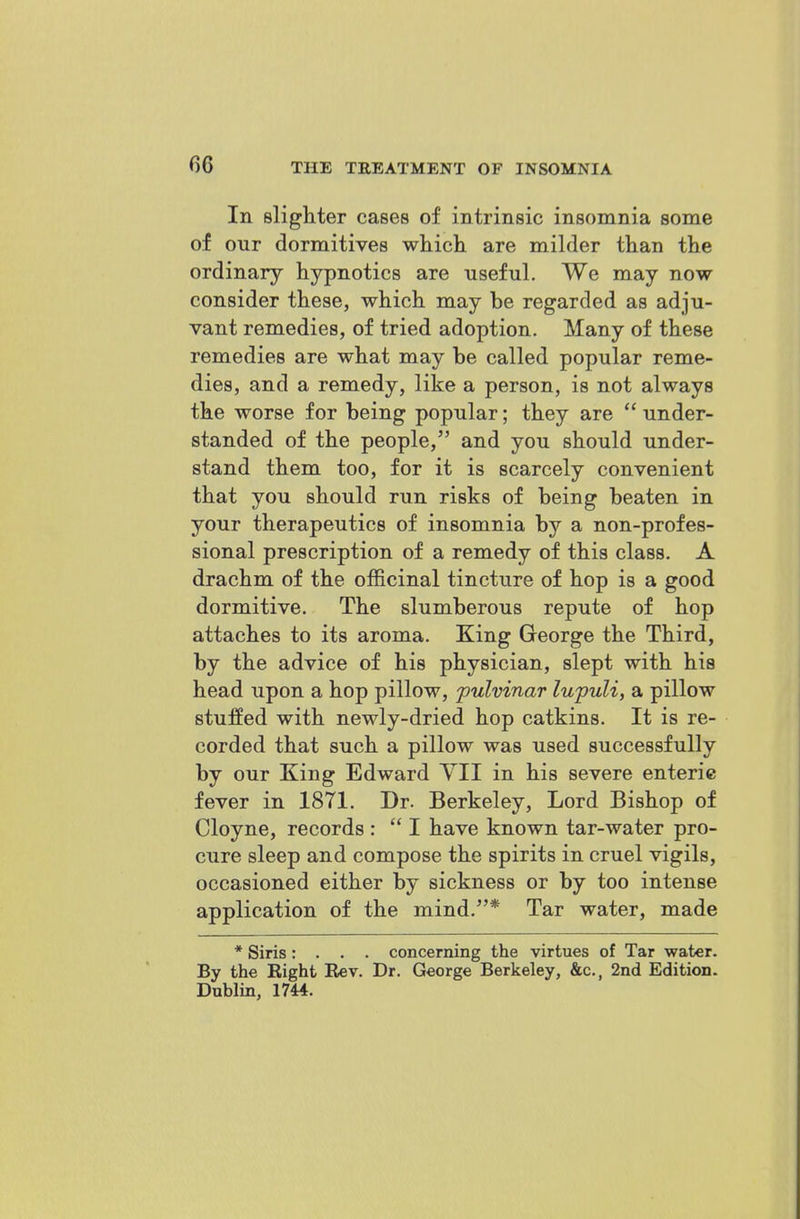 In slighter cases of intrinsic insomnia some of our dormitives which are milder than the ordinary hypnotics are useful. We may now consider these, which may be regarded as adju- vant remedies, of tried adoption. Many of these remedies are what may be called popular reme- dies, and a remedy, like a person, is not always the worse for being popular; they are  under- standed of the people, and you should under- stand them too, for it is scarcely convenient that you should run risks of being beaten in your therapeutics of insomnia by a non-profes- sional prescription of a remedy of this class. A drachm of the officinal tincture of hop is a good dormitive. The slumberous repute of hop attaches to its aroma. King George the Third, by the advice of his physician, slept with his head upon a hop pillow, pulvinar lupuli, a pillow stuffed with newly-dried hop catkins. It is re- corded that such a pillow was used successfully by our King Edward YII in his severe enteric fever in 1871. Dr. Berkeley, Lord Bishop of Cloyne, records :  I have known tar-water pro- cure sleep and compose the spirits in cruel vigils, occasioned either by sickness or by too intense application of the mind.* Tar water, made * Siris: . . . concerning the virtues of Tar water. By the Right Rev. Dr. George Berkeley, &c., 2nd Edition. Dublin, 1744.