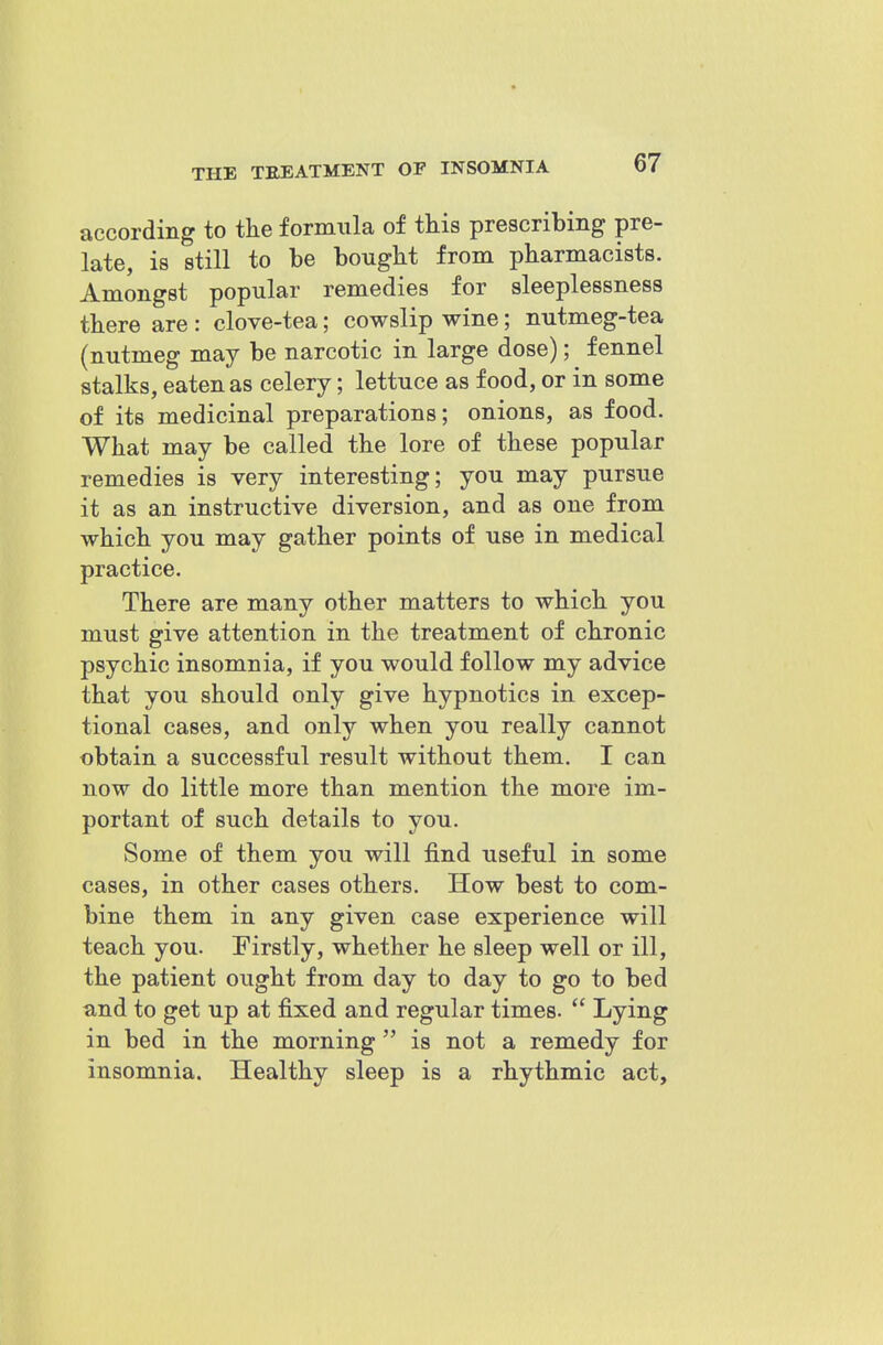 according to the formula of this prescribing pre- late, is still to be bought from pharmacists. Amongst popular remedies for sleeplessness there are : clove-tea; cowslip wine; nutmeg-tea (nutmeg may be narcotic in large dose); fennel stalks, eaten as celery; lettuce as food, or in some of its medicinal preparations; onions, as food. What may be called the lore of these popular remedies is very interesting; you may pursue it as an instructive diversion, and as one from which you may gather points of use in medical practice. There are many other matters to which you must give attention in the treatment of chronic psychic insomnia, if you would follow my advice that you should only give hypnotics in excep- tional cases, and only when you really cannot obtain a successful result without them. I can now do little more than mention the more im- portant of such details to you. Some of them you will find useful in some cases, in other cases others. How best to com- bine them in any given case experience will teach you. Firstly, whether he sleep well or ill, the patient ought from day to day to go to bed and to get up at fixed and regular times.  Lying in bed in the morning  is not a remedy for insomnia. Healthy sleep is a rhythmic act.