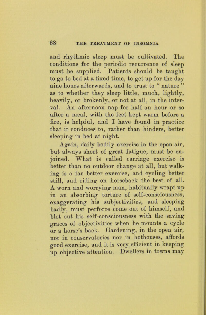 and rhythmic sleep must be cultivated. The conditions for the periodic recurrence of sleep must be supplied. Patients should be taught to go to bed at a fixed time, to get up for the day nine hours afterwards, and to trust to  nature  as to whether they sleep little, much, lightly, heavily, or brokenly, or not at all, in the inter- val. An afternoon nap for half an hour or so after a meal, with the feet kept warm before a fire, is helpful, and I have found in practice that it conduces to, rather than hinders, better sleeping in bed at night. Again, daily bodily exercise in the open air, but always short of great fatigue, must be en- joined. What is called carriage exercise is better than no outdoor change at all, but walk- ing is a far better exercise, and cycling better still, and riding on horseback the best of all. A worn and worrying man, habitually wrapt up in an absorbing torture of self-consciousness, exaggerating his subjectivities, and sleeping badly, must perforce come out of himself, and blot out his self-consciousness with the saving graces of objectivities when he mounts a cycle or a horse's back. Gardening, in the open air, not in conservatories nor in hothouses, affords good exercise, and it is very efficient in keeping up objective attention. Dwellers in towns may