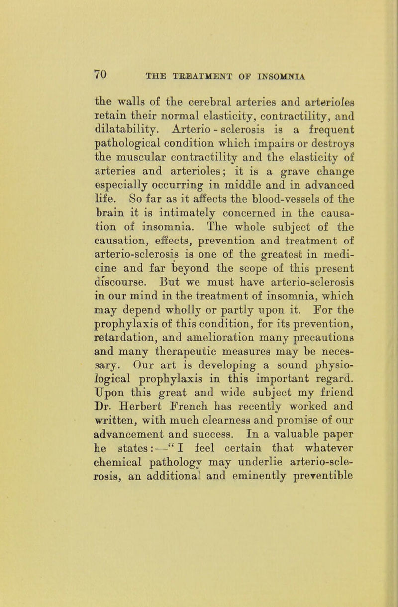 the walls of tke cerebral arteries and arterioles retain their normal elasticity, contractility, and dilatability. Arterio - sclerosis is a frequent pathological condition which impairs or destroys the muscular contractility and the elasticity of arteries and arterioles; it is a grave change especially occurring in middle and in advanced life. So far as it affects the blood-vessels of the brain it is intimately concerned in the causa- tion of insomnia. The whole subject of the causation, effects, prevention and treatment of arterio-sclerosis is one of the greatest in medi- cine and far beyond the scope of this present discourse. But we must have arterio-sclerosis in our mind in the treatment of insomnia, which may depend wholly or partly upon it. For the prophylaxis of this condition, for its prevention, retardation, and amelioration many precautions and many therapeutic measures may be neces- sary. Our art is developing a sound physio- logical prophylaxis in this important regard. Upon this great and wide subject my friend Dr. Herbert French has recentlv worked and written, with much clearness and promise of our advancement and success. In a valuable paper he states: — I feel certain that whatever chemical pathology may underlie arterio-scle- rosis, an additional and eminently preventible