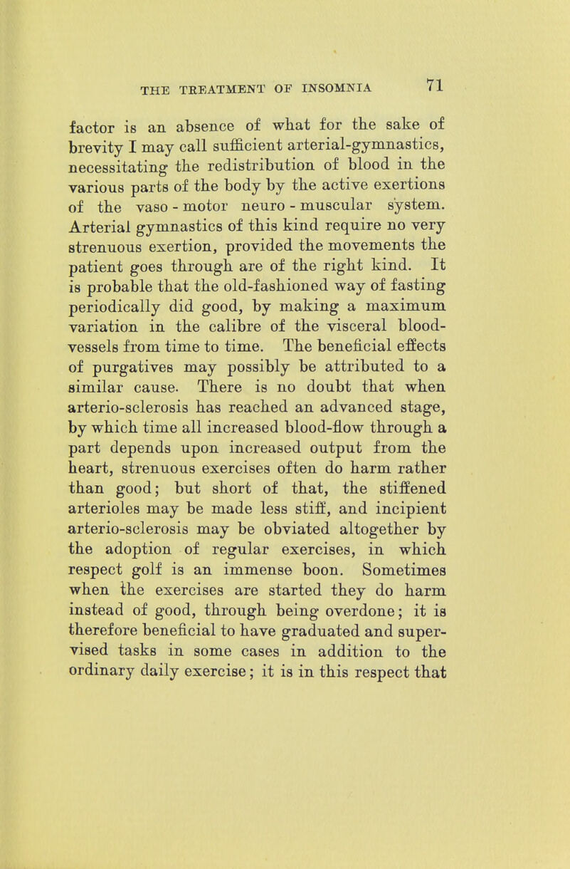 factor is an absence of what for the sake of brevity I may call sufficient arterial-gymnastics, necessitating the redistribution of blood in the various parts of the body by the active exertions of the vaso - motor neuro - muscular system. Arterial gymnastics of this kind require no very strenuous exertion, provided the movements the patient goes through are of the right kind. It is probable that the old-fashioned way of fasting periodically did good, by making a maximum variation in the calibre of the visceral blood- vessels from time to time. The beneficial effects of purgatives may possibly be attributed to a similar cause. There is no doubt that when arterio-sclerosis has reached an advanced stage, by which time all increased blood-flow through a part depends upon increased output from the heart, strenuous exercises often do harm rather than good; but short of that, the stiffened arterioles may be made less stiff', and incipient arterio-sclerosis may be obviated altogether by the adoption of regular exercises, in which respect golf is an immense boon. Sometimes when the exercises are started they do harm instead of good, through being overdone; it is therefore beneficial to have graduated and super- vised tasks in some cases in addition to the ordinary daily exercise; it is in this respect that