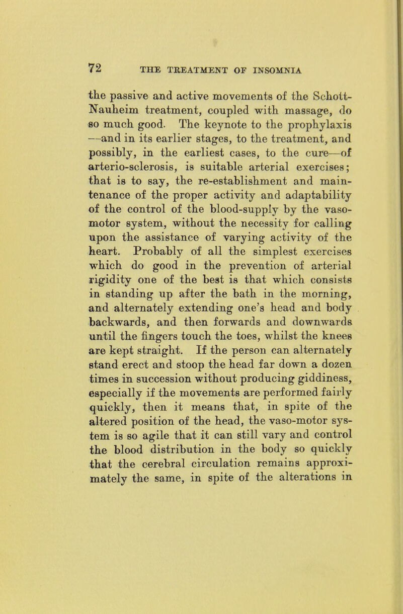 the passive and active movements of the Schott- Nauheim treatment, coupled with massage, do 80 much good. The keynote to the prophylaxis —and in its earlier stages, to the treatment, and possibly, in the earliest cases, to the cure—of arterio-sclerosis, is suitable arterial exercises; that is to say, the re-establishment and main- tenance of the proper activity and adaptability of the control of the blood-supply by the vaso- motor system, without the necessity for calling upon the assistance of varying activity of the heart. Probably of all the simplest exercises which do good in the prevention of arterial rigidity one of the best is that which consists in standing up after the bath in the morning, and alternately extending one's head and body backwards, and then forwards and downwards until the fingers touch the toes, whilst the knees are kept straight. If the person can alternately stand erect and stoop the head far down a dozen times in succession without producing giddiness, especially if the movements are performed fairly quickly, then it means that, in spite of the altered position of the head, the vaso-motor sys- tem is so agile that it can still vary and control the blood distribution in the body so quickly that the cerebral circulation remains approxi- mately the same, in spite of the alterations in