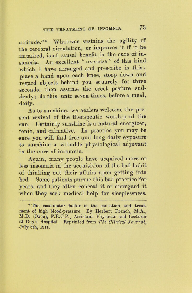 attitude/'* Whatever sustains the agility of the cerebral circulation, or improves it if it be impaired, is of causal benefit in the cure of in- somnia. An excellent  exercise  of this kind which I have arranged and prescribe is this: plaee a hand upon each knee, stoop down and regard objects behind you squarely for three seconds, then assume the erect posture sud- <ienly; do this unto seven times, before a meal, daily. As to sunshine, we healers welcome the pre- sent revival of the therapeutic worship of the sun. Certainly sunshine is a natural energizer, tonic, and calmative. In practice you may be sure you will find free and long daily exposure to sunshine a valuable physiological adjuvant in the cure of insomnia. Again, many people have acquired more or less insomnia in the acquisition of the bad habit of thinking out their affairs upon getting into bed. Some patients pursue this bad practice for years, and they often conceal it or disregard it when they seek medical help for sleeplessness. * The vaso-motor factor in the causation and treat- ment of high blood-pressure. By Herbert French, M.A., M.D. (Oxon), F.R.C.P., Assistant Physician and Lecturer at Guy's Hospital. Reprinted from The Clinical Journal, July 5th, 1911.