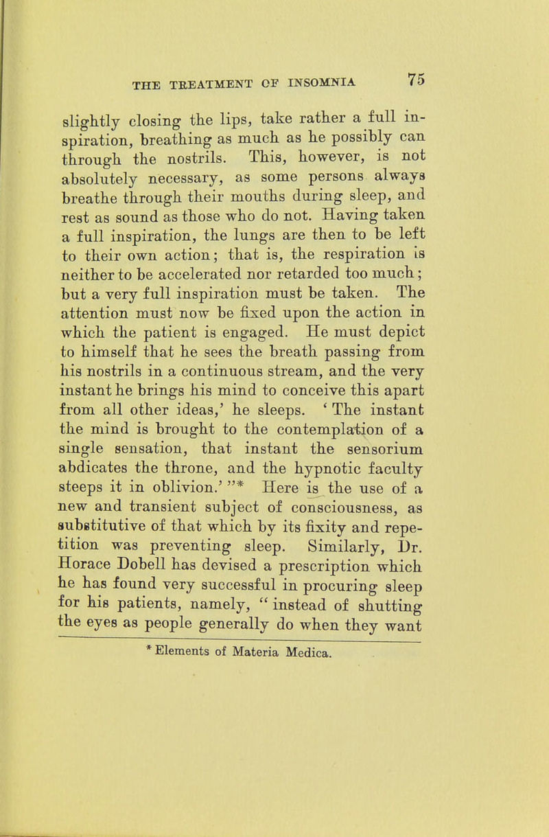 slightly closing the lips, take rather a full in- spiration, breathing as much as he possibly can through the nostrils. This, however, is not absolutely necessary, as some persons always breathe through their mouths during sleep, and rest as sound as those who do not. Having taken a full inspiration, the lungs are then to be left to their own action; that is, the respiration is neither to be accelerated nor retarded too much; but a very full inspiration must be taken. The attention must now be fixed upon the action in which the patient is engaged. He must depict to himself that he sees the breath passing from his nostrils in a continuous stream, and the very instant he brings his mind to conceive this apart from all other ideas,' he sleeps. * The instant the mind is brought to the contemplation of a single sensation, that instant the sensorium abdicates the throne, and the hypnotic faculty steeps it in oblivion.' * Here is the use of a new and transient subject of consciousness, as subetitutive of that which by its fixity and repe- tition was preventing sleep. Similarly, l)r. Horace Dobell has devised a prescription which he has found very successful in procuring sleep for his patients, namely, instead of shutting the eyes as people generally do when they want •Elements of Materia Medica.