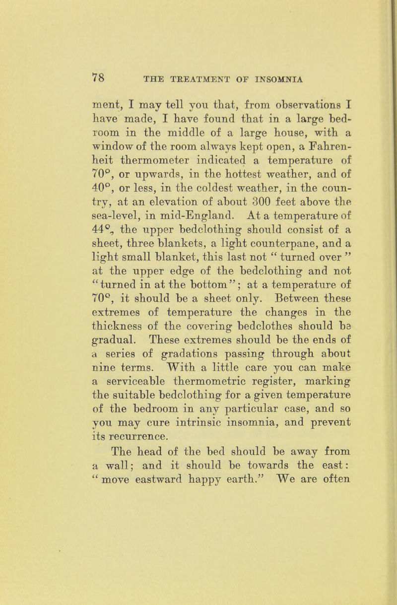 ment, I may tell you that, from observations I have made, I have found that in a large bed- room in the middle of a large house, with a window of the room always kept open, a Fahren- heit thermometer indicated a temperature of 70°, or upwards, in the hottest weather, and of 40°, or less, in the coldest weather, in the coun- try, at an elevation of about 300 feet above the sea-level, in mid-England. At a temperature of 44°, the upper bedclothing should consist of a sheet, three blankets, a light counterpane, and a light small blanket, this last not  turned over  at the upper edge of the bedclothing and not turned in at the bottom; at a temperature of 70°, it should be a sheet only. Between these extremes of temperature the changes in the thickness of the covering bedclothes should ba gradual. These extremes should be the ends of a series of gradations passing through about nine terms. With a little care you can make a serviceable thermometric register, marking the suitable bedclothing for a given temperature of the bedroom in any particular case, and so you may cure intrinsic insomnia, and prevent its recurrence. The head of the bed should be away from a wall; and it should be towards the east:  move eastward happy earth. We are often