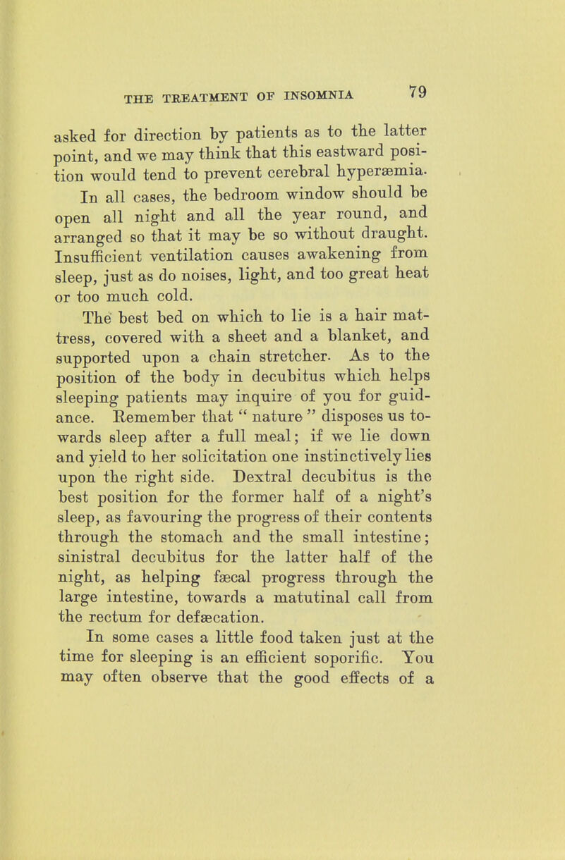 asked for direction by patients as to the latter point, and we may think that this eastward posi- tion would tend to prevent cerebral hyperaemia. In all cases, the bedroom window should be open all night and all the year round, and arranged so that it may be so without draught. Insufficient ventilation causes awakening from sleep, just as do noises, light, and too great heat or too much cold. The best bed on which to lie is a hair mat- tress, covered with a sheet and a blanket, and supported upon a chain stretcher. As to the position of the body in decubitus which helps sleeping patients may inquire of you for guid- ance. Remember that nature disposes us to- wards sleep after a full meal; if we lie down and yield to her solicitation one instinctively lies upon the right side. Dextral decubitus is the best position for the former half of a night's sleep, as favouring the progress of their contents through the stomach and the small intestine; sinistral decubitus for the latter half of the night, as helping faecal progress through the large intestine, towards a matutinal call from the rectum for defaecation. In some cases a little food taken just at the time for sleeping is an efficient soporific. You may often observe that the good effects of a