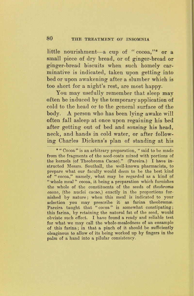 little nourishment—a cup of cocoa,* or a small piece of dry bread, or of ginger-bread or ginger-bread biscuits when such, homely car- minative is indicated, taken upon getting into bed or upon awakening after a slumber which is too short for a night's rest, are most happy. You may usefully remember that sleep may often be induced by the temporary application of cold to the head or to the general surface of the body. A person who has been lying awake will often fall asleep at once upon regaining his bed after getting out of bed and sousing his head, neck, and hands in cold water, or after follow- ing Charles Dickens's plan of standing at his * Cocoa is an arbitrary preparation, said to be made from the fragments of the seed-coats mixed with portions of the kernels (of Theobroma Cacao). (Pareira.) I have in- structed Messrs. Southall, the well-known pharmacists, to prepare what our facidty would deem to be the best kind of cocoa, namely, what may be regarded as a kind of whole meal cocoa, it being a preparation which furnishes the whole of the constituents of the seeds of theobroma cacao, (the nuclei cacao,) exactly in the proportions fur- nished by nature; when this meal is indicated to your selection you may prescribe it as farina theobromae. Pareira taught that cocoa is somewhat constipating; this farina, by retaining the natural fat of the seed, would obviate such effect. I have found a ready and reliable test for what we may call the whole-mealedness of an ensample of this farina; in that a pinch of it should be sufficiently oleaginous to allow of its being worked up by fingers in the palm of a hand into a pilular consistency.