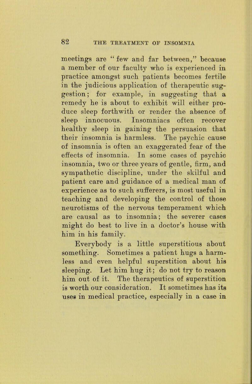 meetings are  few and far between, because a member of our faculty who is experienced in practice amongst such patients becomes fertile in the judicious application of therapeutic sug- gestion; for example, in suggesting that a remedy he is about to exhibit will either pro- duce sleep forthwith or render the absence of sleep innocuous. Insomniacs often recover healthy sleep in gaining the persuasion that their insomnia is harmless. The psychic cause of insomnia is often an exaggerated fear of the effects of insomnia. In some cases of psychic insomnia, two or three years of gentle, firm, and sympathetic discipline, under the skilful and patient care and guidance of a medical man of experience as to such sufferers, is most useful in teaching and developing the control of those neurotisms of the nervous temperament which are causal as to insomnia; the severer cases might do best to live in a doctor's house with him in his family. Everybody is a little superstitious about something. Sometimes a patient hugs a harm- less and even helpful superstition about his sleeping. Let him hug it; do not try to reason him out of it. The therapeutics of superstition is worth our consideration. It sometimes has its uses in medical practice, especially in a case in
