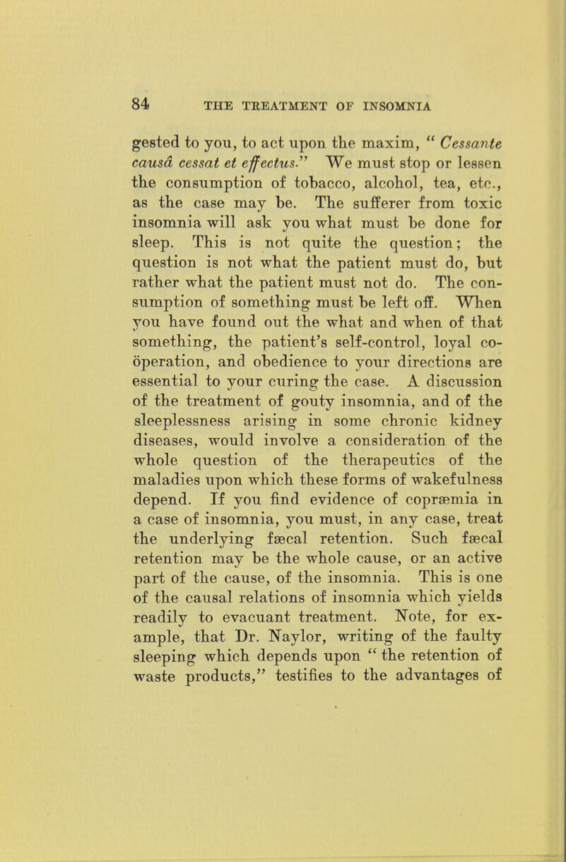 gested to you, to act upon tke maxim, Cessante causa eessat et effectus. We must stop or lessen tke consumption of tobacco, alcohol, tea, etc., as tke case may be. Tke sufferer from toxic insomnia will ask you wkat must be done for sleep. Tkis is not quite tke question; tke question is not wkat tke patient must do, but ratker wkat tke patient must not do. Tke con- sumption of sometking must be left off. Wken you kave found out tke wkat and wken of tkat sometking, tke patient's self-control, loyal co- operation, and obedience to your directions are essential to your curing tke case. A discussion of tke treatment of gouty insomnia, and of tke sleeplessness arising in some ckronic kidney diseases, would involve a consideration of tke wkole question of tke tkerapeutics of tke maladies upon wkick tkese forms of wakefulness depend. If you find evidence of coprsemia in a case of insomnia, you must, in any case, treat tke underlying faecal retention. Suck fsecal retention may be tke wkole cause, or an active part of tke cause, of tke insomnia. Tkis is one of tke causal relations of insomnia wkick yields readily to evacuant treatment. Note, for ex- ample, tkat Dr. Naylor, writing of tke faulty sleeping wkick depends upon tke retention of waste products, testifies to tke advantages of