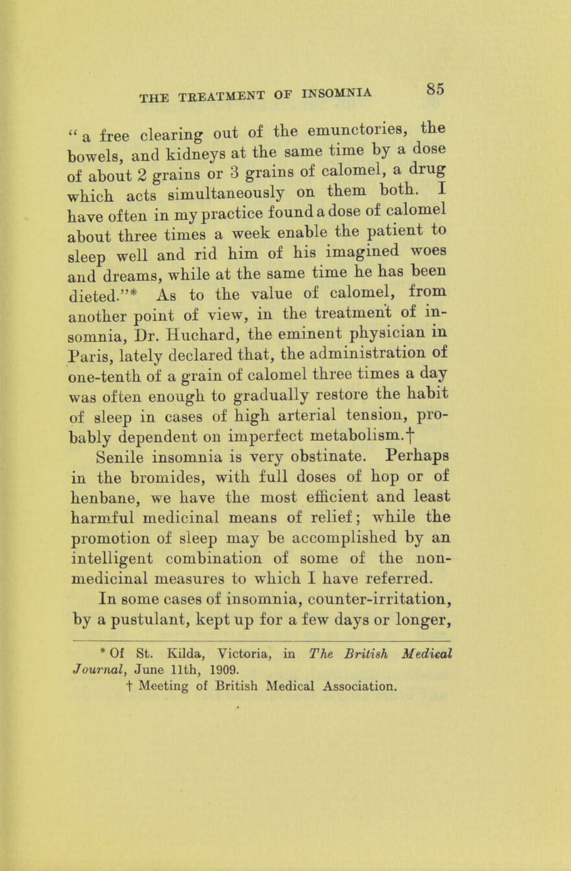 a free clearing out of the emunctories, the bowels, and kidneys at the same time by a dose of about 2 grains or 3 grains of calomel, a drug which acts simultaneously on them both. I have often in my practice found a dose of calomel about three times a week enable the patient to sleep well and rid him of his imagined woes and dreams, while at the same time he has been dieted.* As to the value of calomel, from another point of view, in the treatment of in- somnia. Dr. Huchard, the eminent physician in Paris, lately declared that, the administration of one-tenth oi a grain of calomel three times a day was often enough to gradually restore the habit of sleep in cases of high arterial tension, pro- bably dependent on imperfect metabolism.f Senile insomnia is very obstinate. Perhaps in the bromides, with full doses of hop or of henbane, we have the most efficient and least harmful medicinal means of relief; while the promotion of sleep may be accomplished by an intelligent combination of some of the non- medicinal measures to which I have referred. In some cases of insomnia, counter-irritation, by a pustulant, kept up for a few days or longer, * Of St. Kilda, Victoria, in The British Medical Journal, June 11th, 1909. t Meeting of British Medical Association.
