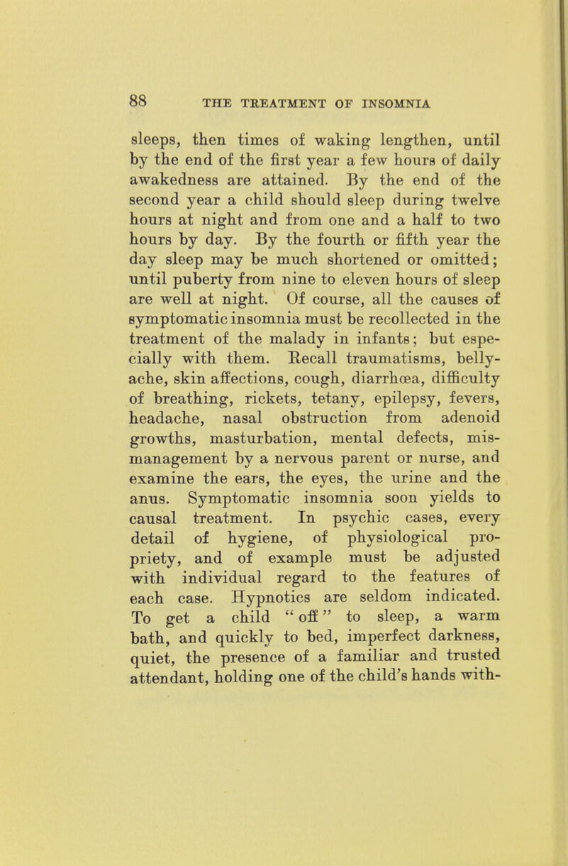 sleeps, then times of waking lengthen, until by the end of the first year a few hours of daily awakedness are attained. By the end of the second year a child should sleep during twelve hours at night and from one and a half to two hours by day. By the fourth or fifth year the day sleep may be much shortened or omitted; until puberty from nine to eleven hours of sleep are well at night. Of course, all the causes of symptomatic insomnia must be recollected in the treatment of the malady in infants; but espe- cially with them. E/Ccall traumatisms, belly- ache, skin affections, cough, diarrhoea, difficulty of breathing, rickets, tetany, epilepsy, fevers, headache, nasal obstruction from adenoid growths, masturbation, mental defects, mis- management by a nervous parent or nurse, and examine the ears, the eyes, the urine and the anus. Symptomatic insomnia soon yields to causal treatment. In psychic cases, every detail of hygiene, of physiological pro- priety, and of example must be adjusted with individual regard to the features of each case. Hypnotics are seldom indicated. To get a child off to sleep, a warm bath, and quickly to bed, imperfect darkness, quiet, the presence of a familiar and trusted attendant, holding one of the child's hands with-