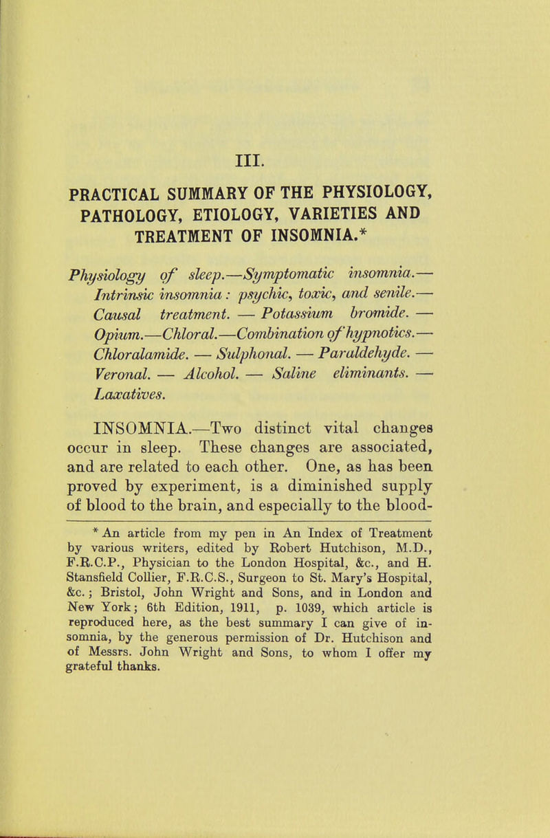 III. PRACTICAL SUMMARY OF THE PHYSIOLOGY, PATHOLOGY, ETIOLOGY, VARIETIES AND TREATMENT OF INSOMNIA.* Physiology of sleep.—Symptomatic insomnia.— Intrinsic insomnia: psychic, toxic, and senile.— Causal treatment. — Potassium bromide. — Opium.—Chloral. —Combination of'hypnotics. — Chloralamide. — Sulphonal. — Paraldehyde. — Veronal. — Alcohol. — Saline eliminants. — Lcucatives. INSOMNIA.—Two distinct vital changeB occur in sleep. These changes are associated, and are related to each other. One, as has been proved by experiment, is a diminished supply of blood to the brain, and especially to the blood- * An article from my pen in An Index of Treatment by various writers, edited by Robert Hutchison, M.D., F.R.C.P., Physician to the London Hospital, &c., and H. Stansfield Collier, F.R.C.S., Surgeon to St. Mary's Hospital, &c.; Bristol, John Wright and Sons, and in London and New York; 6th Edition, 1911, p. 1039, which article is reproduced here, as the best summary I can give of in- somnia, by the generous permission of Dr. Hutchison and of Messrs. John Wright and Sons, to whom 1 offer my grateful thanks.