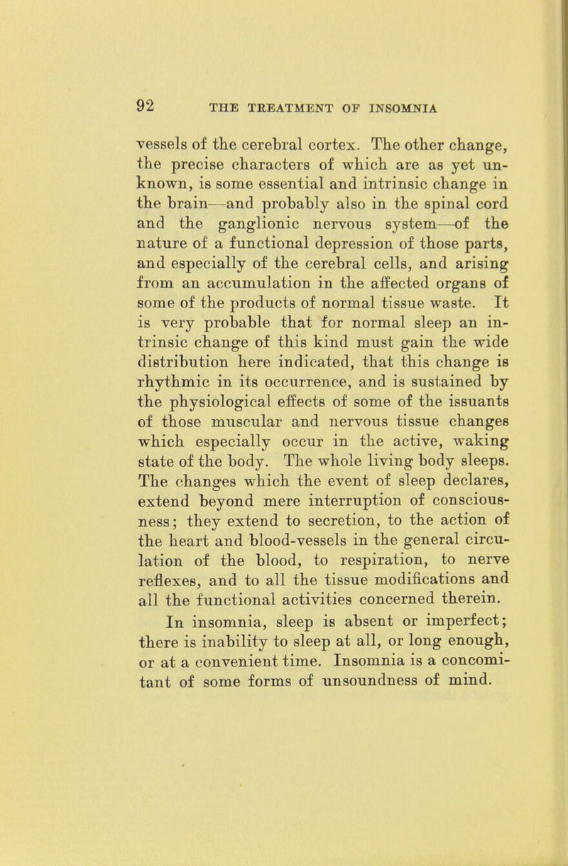 vessels of the cerebral cortex. Tlie other change, the precise characters of which are as yet un- known, is some essential and intrinsic change in the brain^—and probably also in the spinal cord and the ganglionic nervous system—of the nature of a functional depression of those parts, and especially of the cerebral cells, and arising from an accumulation in the affected organs of some of the products of normal tissue waste. It is very probable that for normal sleep an in- trinsic change of this kind must gain the wide distribution here indicated, that this change is rhythmic in its occurrence, and is sustained by the physiological effects of some of the issuants of those muscular and nervous tissue changes which especially occur in the active, waking state of the body. The whole living body sleeps. The changes which the event of sleep declares, extend beyond mere interruption of conscious- ness ; they extend to secretion, to the action of the heart and blood-vessels in the general circu- lation of the blood, to respiration, to nerve reflexes, and to all the tissue modifications and all the functional activities concerned therein. In insomnia, sleep is absent or imperfect; there is inability to sleep at all, or long enough, or at a convenient time. Insomnia is a concomi- tant of some forms of unsoundness of mind.