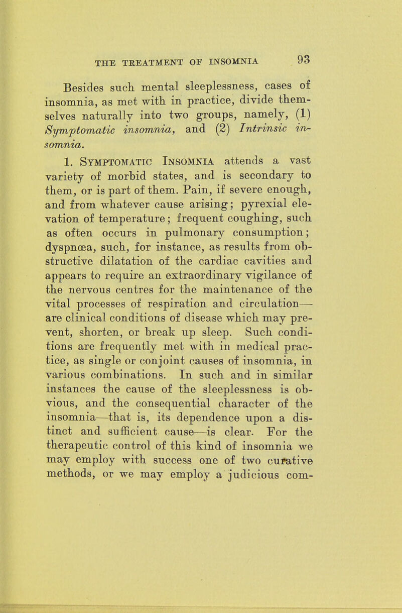 Besides such mental sleeplessness, cases of insomnia, as met with in practice, divide them- selves naturally into two groups, namely, (1) Symptomatic insomnia, and (2) Intrinsic in- somnia. 1. Symptomatic Insomnia attends a vast variety of morbid states, and is secondary to them, or is part of them. Pain, if severe enough, and from whatever cause arising; pyrexial ele- vation of temperature; frequent coughing, such as often occurs in pulmonary consumption; dyspnoea, such, for instance, as results from ob- structive dilatation of the cardiac cavities and appears to require an extraordinary vigilance of the nervous centres for the maintenance of the vital processes of respiration and circulation- are clinical conditions of disease which may pre- vent, shorten, or break up sleep. Such condi- tions are frequently met with in medical prac- tice, as single or conjoint causes of insomnia, in various combinations. In such and in similar instances the cause of the sleeplessness is ob- vious, and the consequential character of the insomnia—that is, its dependence upon a dis- tinct and sufficient cause—is clear. For the therapeutic control of this kind of insomnia we may employ with success one of two curative methods, or we may employ a judicious com-