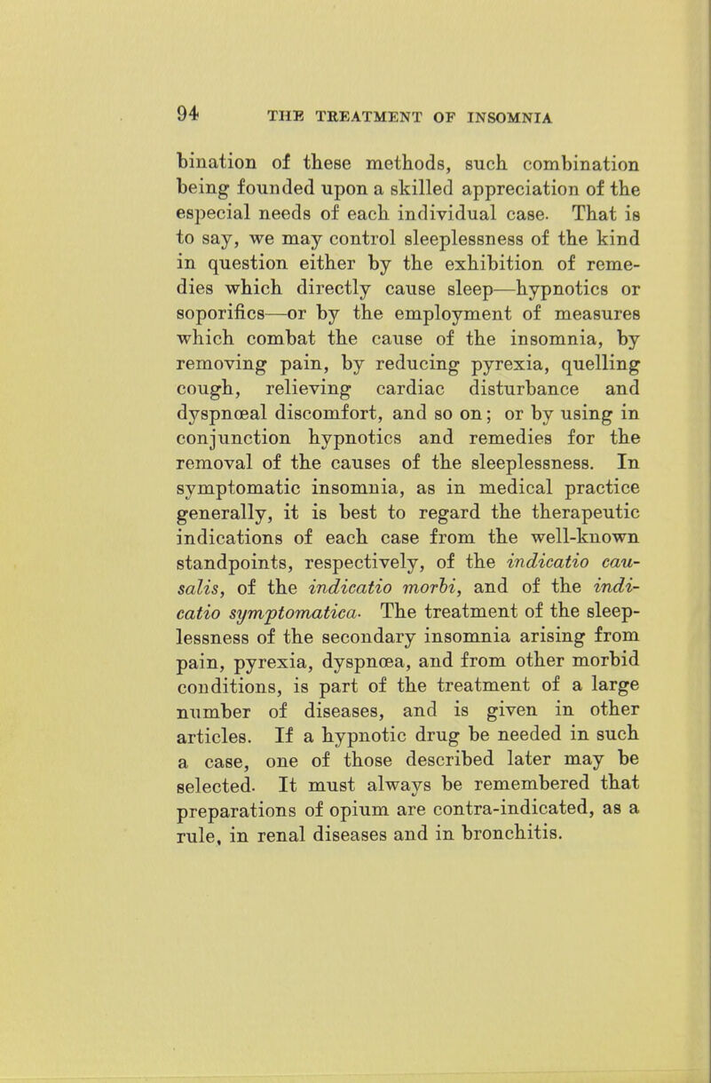 bination of these methods, such, combination being founded upon a skilled appreciation of the especial needs of each individual case. That is to say, we may control sleeplessness of the kind in question either by the exhibition of reme- dies which directly cause sleep—hypnotics or soporifics—or by the employment of measures which combat the cause of the insomnia, by removing pain, by reducing pyrexia, quelling cough, relieving cardiac disturbance and dyspnoeal discomfort, and so on; or by using in conjunction hypnotics and remedies for the removal of the causes of the sleeplessness. In symptomatic insomnia, as in medical practice generally, it is best to regard the therapeutic indications of each case from the well-known standpoints, respectively, of the indicatio cau- salis, of the indicatio morhi, and of the indi- catio symptomatica- The treatment of the sleep- lessness of the secondary insomnia arising from pain, pyrexia, dyspnoea, and from other morbid conditions, is part of the treatment of a large number of diseases, and is given in other articles. If a hypnotic drug be needed in such a case, one of those described later may be selected. It must always be remembered that preparations of opium are contra-indicated, as a rule, in renal diseases and in bronchitis.