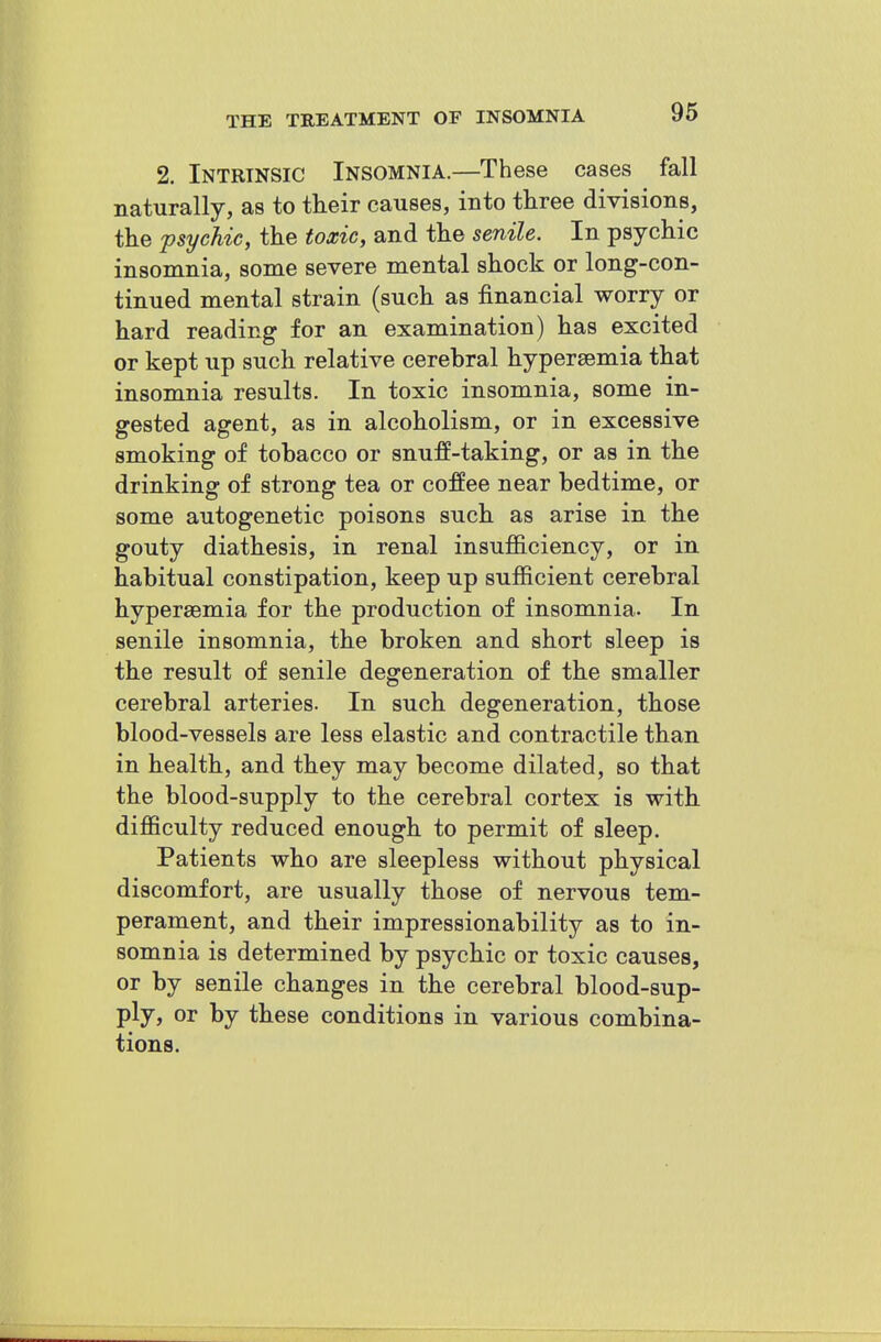 2. Intrinsic Insomnia.—These cases fall naturally, as to their causes, into three divisions, the psychic, the toxic, and the senile. In psychic insomnia, some severe mental shock or long-con- tinued mental strain (such as financial worry or hard reading for an examination) has excited or kept up such relative cerebral hypersemia that insomnia results. In toxic insomnia, some in- gested agent, as in alcoholism, or in excessive smoking of tobacco or snuff-taking, or as in the drinking of strong tea or coffee near bedtime, or some autogenetic poisons such as arise in the gouty diathesis, in renal insufficiency, or in habitual constipation, keep up sufficient cerebral hyperaemia for the production of insomnia. In senile insomnia, the broken and short sleep is the result of senile degeneration of the smaller cerebral arteries. In such degeneration, those blood-vessels are less elastic and contractile than in health, and they may become dilated, so that the blood-supply to the cerebral cortex is with difficulty reduced enough to permit of sleep. Patients who are sleepless without physical discomfort, are usually those of nervous tem- perament, and their impressionability as to in- somnia is determined by psychic or toxic causes, or by senile changes in the cerebral blood-sup- ply, or by these conditions in various combina- tions.