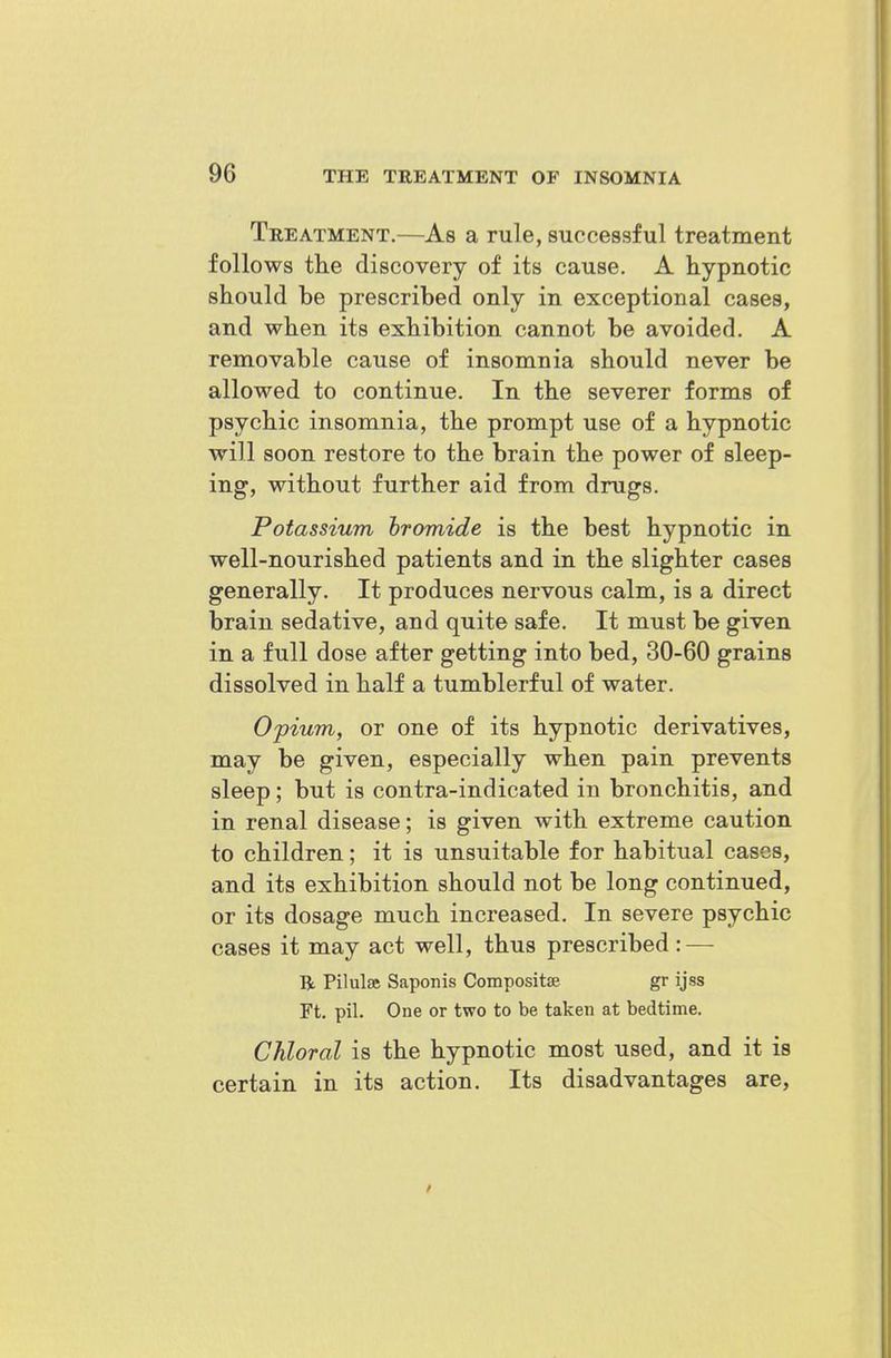 Treatment.—As a rule, successful treatment follows tlie discovery of its cause. A hypnotic should be prescribed only in exceptional cases, and when its exhibition cannot be avoided. A removable cause of insomnia should never be allowed to continue. In the severer forms of psychic insomnia, the prompt use of a hypnotic will soon restore to the brain the power of sleep- ing, without further aid from drugs. Potassium hromide is the best hypnotic in well-nourished patients and in the slighter cases generally. It produces nervous calm, is a direct brain sedative, and quite safe. It must be given in a full dose after getting into bed, 30-60 grains dissolved in half a tumblerful of water. Opium, or one of its hypnotic derivatives, may be given, especially when pain prevents sleep; but is contra-indicated in bronchitis, and in renal disease; is given with extreme caution to children; it is unsuitable for habitual cases, and its exhibition should not be long continued, or its dosage much increased. In severe psychic cases it may act well, thus prescribed: — R Pilulse Saponis Compositse gr ijss Ft. pil. One or two to be taken at bedtime. Chloral is the hypnotic most used, and it is certain in its action. Its disadvantages are.