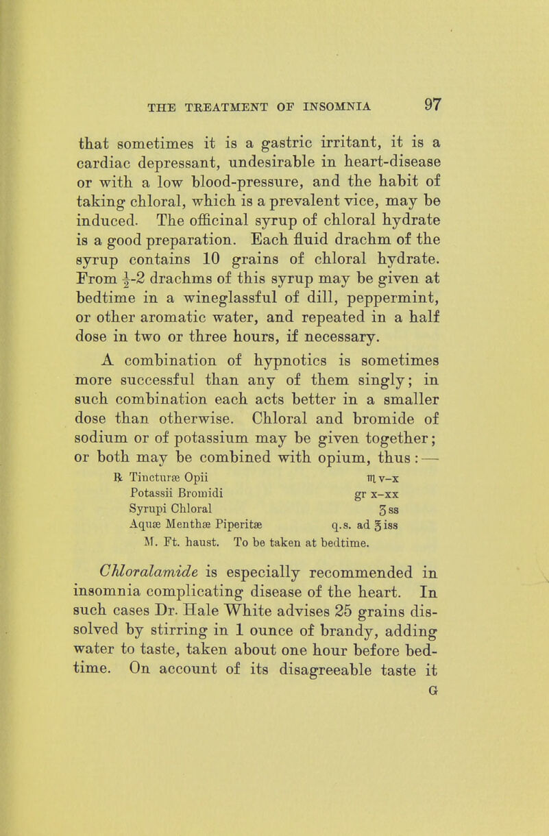 that sometimes it is a gastric irritant, it is a cardiac depressant, undesirable in heart-disease or with a low blood-pressure, and the habit of taking chloral, which is a prevalent vice, may be induced. The officinal syrup of chloral hydrate is a good preparation. Each fluid drachm of the syrup contains 10 grains of chloral hydrate. From ^-2 drachms of this syrup may be given at bedtime in a wineglassful of dill, peppermint, or other aromatic water, and repeated in a half dose in two or three hours, if necessary. A combination of hypnotics is sometimes more successful than any of them singly; in such combination each acts better in a smaller dose than otherwise. Chloral and bromide of sodium or of potassium may be given together; or both may be combined with opium, thus: — R Tinctnras Opii Tiiv-x Potassii Broiuidi gr x-xx Syrupi Chloral 3s3 Aqxise Menthse Piperitse q.s. ad giss M. Ft. haust. To be taken at bedtime. Chloralamide is especially recommended in insomnia complicating disease of the heart. In such cases Dr. Hale White advises 25 grains dis- solved by stirring in 1 ounce of brandy, adding water to taste, taken about one hour before bed- time. On account of its disagreeable taste it G
