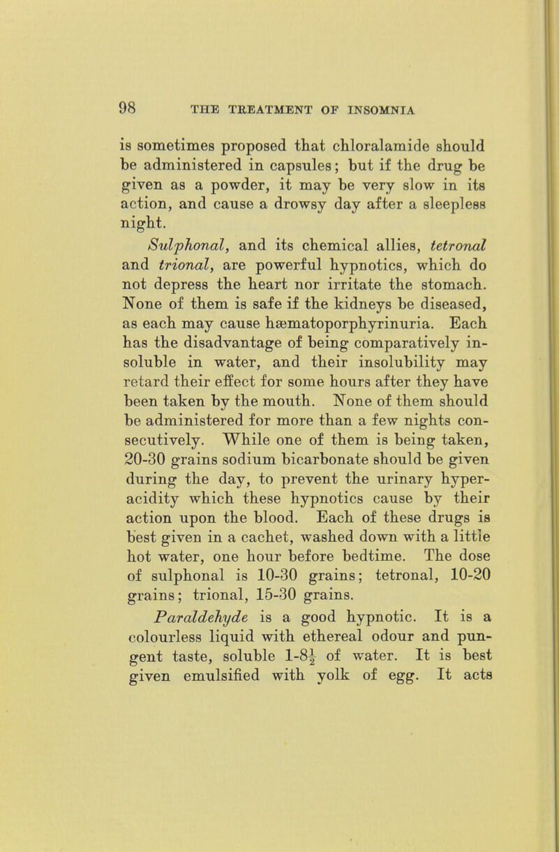 is sometimes proposed that chloralamide should be administered in capsules; but if the drug be given as a powder, it may be very slow in its action, and cause a drowsy day after a sleepless night. Sulphonal, and its chemical allies, tetronal and trional, are powerful hypnotics, which do not depress the heart nor irritate the stomach. None of them is safe if the kidneys be diseased, as each may cause ha^matoporphyrinuria. Each has the disadvantage of being comparatively in- soluble in water, and their insolubility may retard their effect for some hours after they have been taken by the mouth. None of them should be administered for more than a few nights con- secutively. While one of them is being taken, 20-30 grains sodium bicarbonate should be given during the day, to prevent the urinary hyper- acidity which these hypnotics cause by their action upon the blood. Each of these drugs is best given in a cachet, washed down with a little hot water, one hour before bedtime. The dose of sulphonal is 10-30 grains; tetronal, 10-20 grains; trional, 15-30 grains. Paraldehyde is a good hypnotic. It is a colourless liquid with ethereal odour and pun- gent taste, soluble 1-8^ of water. It is best given emulsified with yolk of egg. It acts