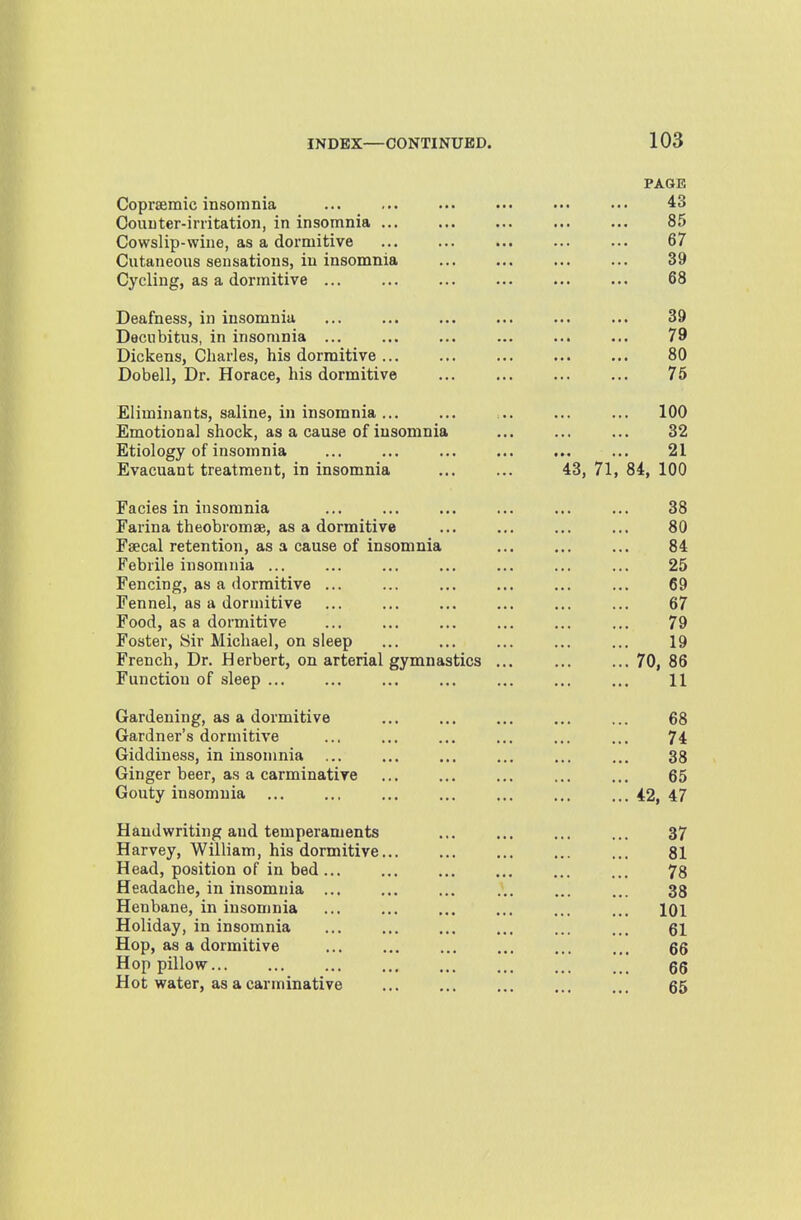 PAGE Copraemic insomnia ... 43 Couuter-initation, in insomnia ... Cowslip-wine, as a dormitive ... ... ... 85 67 Cutaneous sensations, in insomnia Cycling, as a dormitive ... 39 68 Deafness, in insomnia 39 Decubitus, in insomnia 79 Dickens, Charles, his dormitive ... 80 Dobell, Dr. Horace, his dormitive 75 Eliminants, saline, in insomnia ... 100 Emotional shock, as a cause of insomnia 32 Etiology of insomnia 21 Evacuant treatment, in insomnia 43, 71, 84, 100 Facies in insomnia 38 Farina theobromse, as a dormitive 80 Faecal retention, as a cause of insomnia 84 Febrile insomnia ... 25 Fencing, as a dormitive ... 69 Fennel, as a dormitive 67 Food, as a dormitive 79 foster, bir Michael, on sleep 19 French, Dr. Herbert, on arterial gymnastics ... 70, 86 Function of sleep ... 11 Gardening, as a dormitive 68 Gardner's dormitive 74 Giddiness, in insomnia ... 38 Ginger beer, as a carminative Gouty insomnia 65 42, 47 Handwriting and temperaments 37 Harvey, William, his dormitive 81 Head, position of in bed 78 Headache, in insomnia ... 38 Henbane, in insomnia Holiday, in insomnia 101 61 Hop, as a dormitive 66 Hop pillow 66 Hot water, as a carminative 65