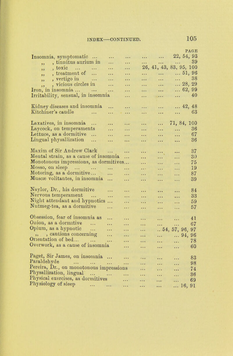 Insomnia, symptomatic , tiniiitxis aiirium iu , toxic , treatment of ... , vertigo iu , vicious circles iu Iron, in insomnia ... Irritability, sensual, in insomnia Kidney diseases and insomnia Kitchiner's caudle Laxatives, in insomnia ... Laycock, on temperaments Lettuce, as a dormitive ... Lingual physallization Maxim of Sir Andrew Clark Meatal strain, as a cause of insomnia ... Monotonous impressions, as dormitives... Mosso, ou sleep Motoring, as a dormitive... Muscse volitantes, in insomnia ... Naylor, Dr., his dormitive Nervous temperament Niglit attendant and hypnotics ... Nutmeg-tea, as a dormitive Obsession, fear of insomnia as ... Onion, as a dormitive Opium, as a hypnotic ,, , cautious concerning Onentatioa of bed Overwork, as a cause of insomnia Paget, Sir James, on insomnia Paraldehyde Pereira, Dr., on monotonous impressions Physallization, lingual Physical exercises, as dormitives Physiology of sleep PAGE 22, 54, 93 39 26, 41, 43, 83, 95, 100 51, 96 38 28, 29 62, 99 40 42, 48 63 71, 84, 100 36 67 36 37 30 75 19 87 39 84 33 59 57 41 67 54, 57, 96, 97 94, 96 78 60 83 98 74 36 69 16, 91