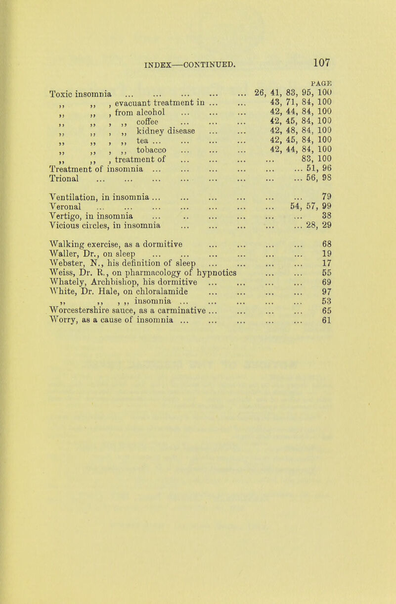 PAGE Toxic insomnia 26, 41, 83, 95, 100 , evacuant treatment iu 43, 71, 84, 100 „ , from alcohol 42, 44, 84, 100 „ , „ coffee 42, 45, 84, 100 „ , „ kidney disease 42, 48, 84, 100 „ , „ tea 42, 45, 84, 100 „ „ , ,, tobacco 42, 44, 84, 100 ,, , treatment of ... ... ... ... 83, 100 Treatment of insomnia 51, 96 Trional 56, 98 Ventilation, in insomnia... ... ... ... ... ... 79 Veronal 54, 57, 99 Vertigo, iu insomnia ... 38 Vicious circles, in insomnia ... ... ... ... ...28,29 Walking exercise, as a dormitive ... ... ... ... 68 Waller, Dr., on sleep ... ... ... ... ... ... 19 Webster, N., his definition of sleep ... ... ... ... 17 Weiss, Dr. K.., on pharmacology of hypnotics ... ... 55 Whately, Archbishop, his dormitive ... ... ... ... 69 White, Dr. Hale, on chloralamide ... ... ... ... 97 , ,, insomnia ... ... ... ... ... 53 Worcestershire sauce, as a carminative ... ... ... ... 65 Worry, as a cause of insomnia ... ... ... ... ... 61