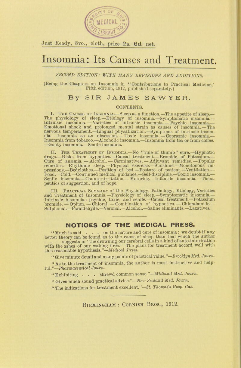 Jnst Ready, 8vo., cloth, price 2s. 6d. net. Insomnia: Its Causes and Treatment. SECOND EDITION: WITH MANY REVISIONS AND ADDITIONS. (Being the Chapters on Insomnia in Contributions to Practical Medicine,' PifUi edition, 1912, publislied separately.) By SIR JAMES SAWYER. CONTENTS. I. The Causes of Insomnia.—Sleep as a function.—The appetite of sleep.— The physiology of sleep.—Etiology of insomnia.—Symptomatic insomnia.— Intrinsic insomnia.—Varieties of intrinsic insomnia.—Psychic insomnia.— Emotional shock and prolonged mental strain as causes of insomnia. — The nervous temperament.—Lingual pliysallization.—Symptoms of intrinsic insom- nia.— Insomnia as an obsession.—Toxic insomnia.—Copnemic insomnia.— Insomnia from tobacco.—Alcoholic insomnia.—Insomnia from tea or from coffee. —Gouty Insomnia.—Senile insomnia. II. The Treatment of Insomnia.—No rule of thumb cure.—Hypnotic drugs.—Risks from hypnotics.—Causal treatment.—Bromide of Potassium.— Cure of ansemia. — AJcohol.—Carminatives. — Adjuvant remedies.—Popular remedies.—Rhythmic sleep.—Physical exercise.—Sunshine.—Monotonous im- pressions.—Bedclothes.—Position of bed.—Posture of patient.—Ventilation.— Food.—Cold.—Continued medical guidance.—Self-discipline.—Toxic insomnia.— Senile insomnia.—Counter-irritation.—Motoring.—Infantile insomnia.—Tliera- peutics of suggestion, and of hope. III. Practical Sommabv of the Physiology, Pathology, Etiology, Varieties and Treatment of Insomnia.—Pliysiology of sleep.—Symptomatic insomnia.— Intrinsic insomnia: psychic, toxic, and senile.—Causal treatment.—Potassium bromide. — Opium. — Chloral. — Combination of hypnotics. — Chloralamide.— Sulphonal.—Paraldehyde.—Veronal.—Alcohol.—Saline eliminants.—Laxatives. NOTICES OF THE MEDICAL PRESS. Much is said ... on the nature and cure of insomnia ; we doubt if any better theory can be found as to the cause of sleep than that which the author . . . suggests in ' the drowning our cerebral cells in a kind of auto-intoxication with the ashes of our waking fires.' The plans for treatment accord well with this reasonable hypothesis.—Medical Press. '' Give minute detail and many points of practical \a,\ue.—Brooklyn Med. Joum. As to the treatment of insomnia, the author is most instructive and help- ful.—Pharmaceutical Joum. Exhibiting . . . shrewd common sense.—Midland Med. Joum.  Gives much sound practical advice.—New Zealand Med. Joum.  The indications for treatment excellent.—Sf. Thomas's Hasp. Gas.