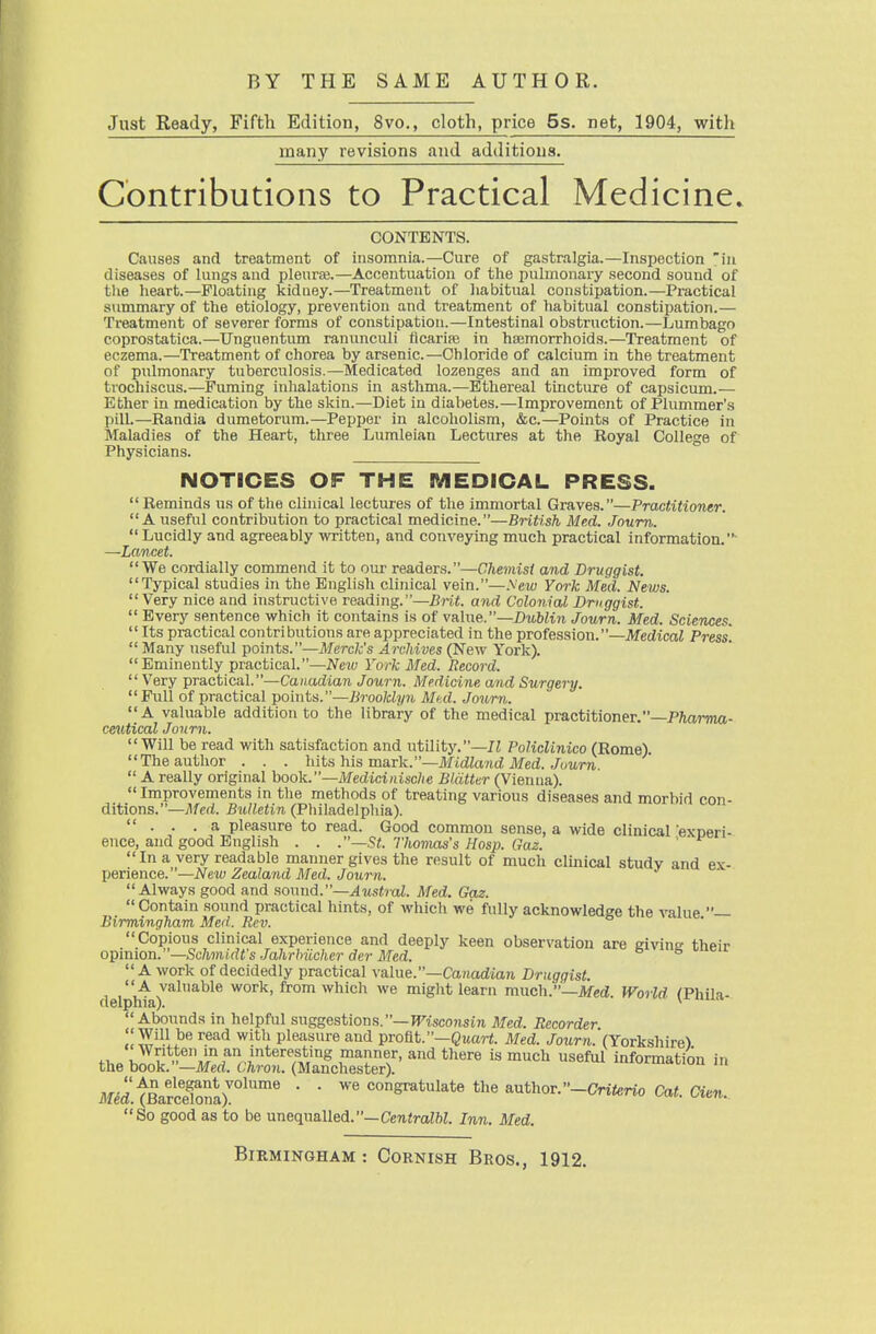 Just Ready, Fifth Edition, 8vo., cloth, price 5s. net, 1904, with many revisions and additions. Contributions to Practical Medicine^ CONTENTS. Causes and treatment of insomnia.—Cure of gastralgia.—Inspection in diseases of lungs and pleuraj.—Accentuation of the pulmonary second sound of the heart.—Floating kidney.—Treatment of liabitual constipation.—Practical summary of the etiology, prevention and treatment of habitual constipation.— Treatment of severer forms of constipation.—Intestinal obstruction.—Lumbago coprostatica.—Unguentum ranunculi ficarim in hsemorrhoids.—Treatment of eczema.—Treatment of chorea by arsenic—Chloride of calcium in the treatment of pulmonary tuberculosis.—Medicated lozenges and an improved form of trochiscus.—Fuming inhalations in asthma.—Ethereal tincture of capsicum.— Ether in medication by the skin.—Diet in diabetes.—Improvement of Plummer's pill.—Randia dumetorum.—Pepper in alcoholism, &c.—Points of Practice in Maladies of the Heart, three Lumleian Lectures at the Royal College of Physicians. NOTICES OF THE MEDICAL PRESS. Reminds us of tlie clinical lectures of the immortal Graves.—Practitioner. A useful contribution to practical medicine.—British Med. Joum.  Lucidly and agreeably written, and conveying much practical information. —Lancet. We cordially commend it to our readers.—Chemist and Druggist. Typical studies in the English clinical vein.—.\ew York Med. News. Very nice and instructive reading.—Brit, and Colonial Druggist.  Every sentence which it contains is of va.\ne.—Dublin Journ. Med. Scien<xs.  Its practical contributions are appreciated in the profession.—Medical Press.  Many useful points.—Merck's Archives (New York). Eminently practical.—Neiv York Med. Record.  Very practical.—CaHadion Journ. Medicine and Surgery. Pull of practical joints.—Brooklyn Mul. Journ. A valuable addition to the library of the medical practitioner.—PAarma- ce^ltical Jonrn. Will be read with satisfaction and utility.—Policlinico (Rome). The author . . . hiinYiis maxk.—Midland Med. Journ.  A really original hoo]i.—Medicinische Blatter (Vienna).  Improvements in the methods of treating various diseases and morbid con- ditions.—Med. Bulletin (Philadelphia).  . . .a pleasure to read. Good common sense, a wide clinical 'exneri- ence, and good English . . .—St. Thomas's Hosp. Gaz. '  In a very readable manner gives the result of much clmical study and ex- perience.—Ne\u Zealand Med. Journ. Always good and fio\\nd.—Axi,stral. Med. Gaz.  Contain sound practical hints, of which we fully acknowledge the value — Birmingham Med. Rev. Copious clinical experience and deeply keen observation are eivine thpir opinion.—Schmidt's Jahrhiicherder Med. tie giving meir A work of decidedly practical value.—Ca?tadm7i Druggist.  A valuable work, from which we might learn much.—Med. World (Phila- delphia). ^ Abounds in helpful suggestions.—msconsin Med. Recorder S'^-l? pleasure and profit.—QuarJ. Med. Journ. (Yorkshire) the Zur-md^^^^^^^^^ ^^ '''^ ^ -f«™-«on in i\f6d.tBarSna)!^°^'' '  the author. -Criferio Cat. Cien. So good as to be unequalled.—CeniraZW. Inn. Med.