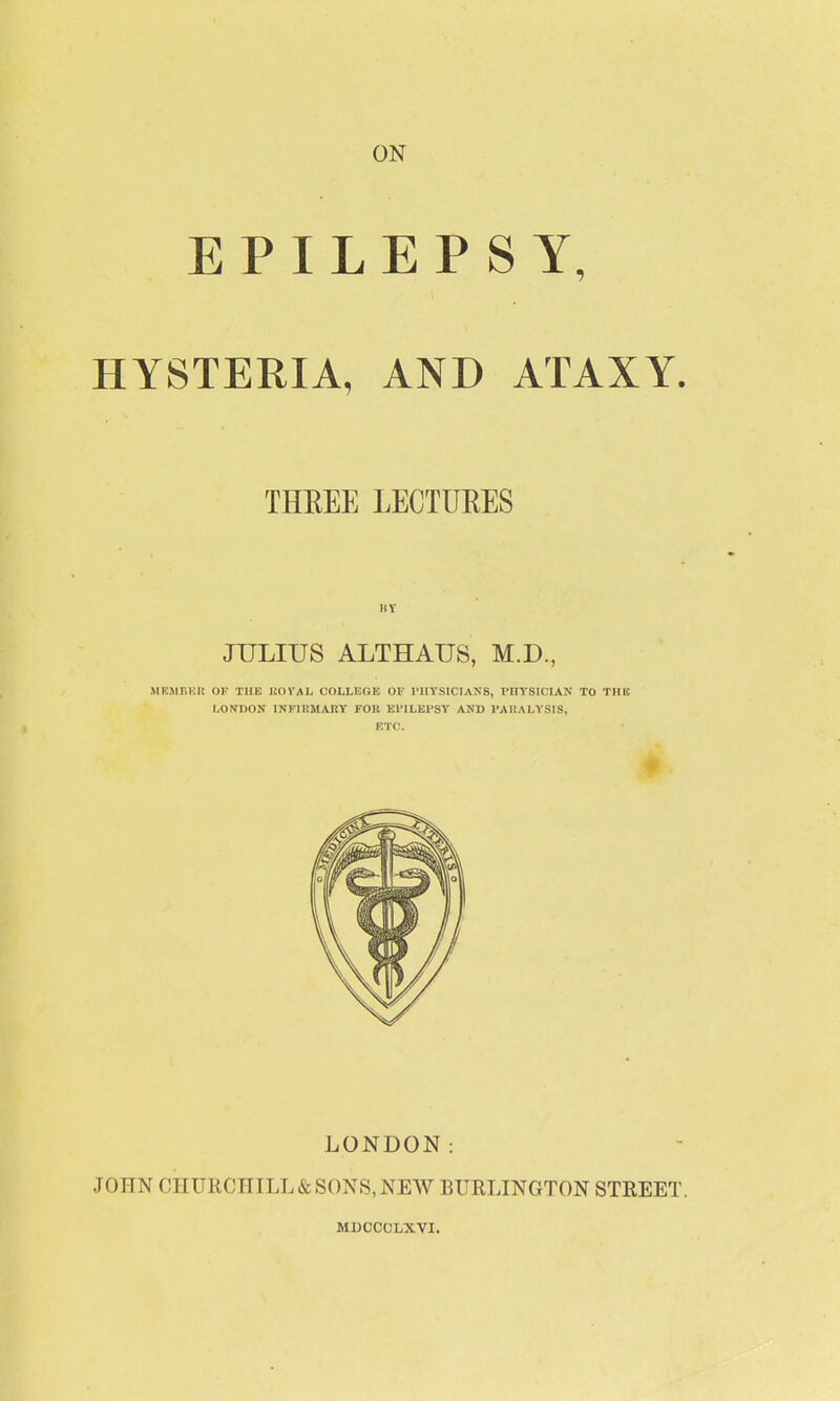 ON EPILEPSY, HYSTERIA, AND ATAXY. THREE LECTURES HY JULIUS ALTHAUS, M.D., .ME.MBHK OK TUB IJOVAL COLLEGE OF I'llYSICIANS, PHYSICIAN TO THIC LO^fDON INFIBMAKY FOR EFILEI'SV AND I'AUALYSIS, ETC. LONDON: JOfTN CHURCHILL & SONS, NEW BURLINGTON STREET. MDCCCLXVI.