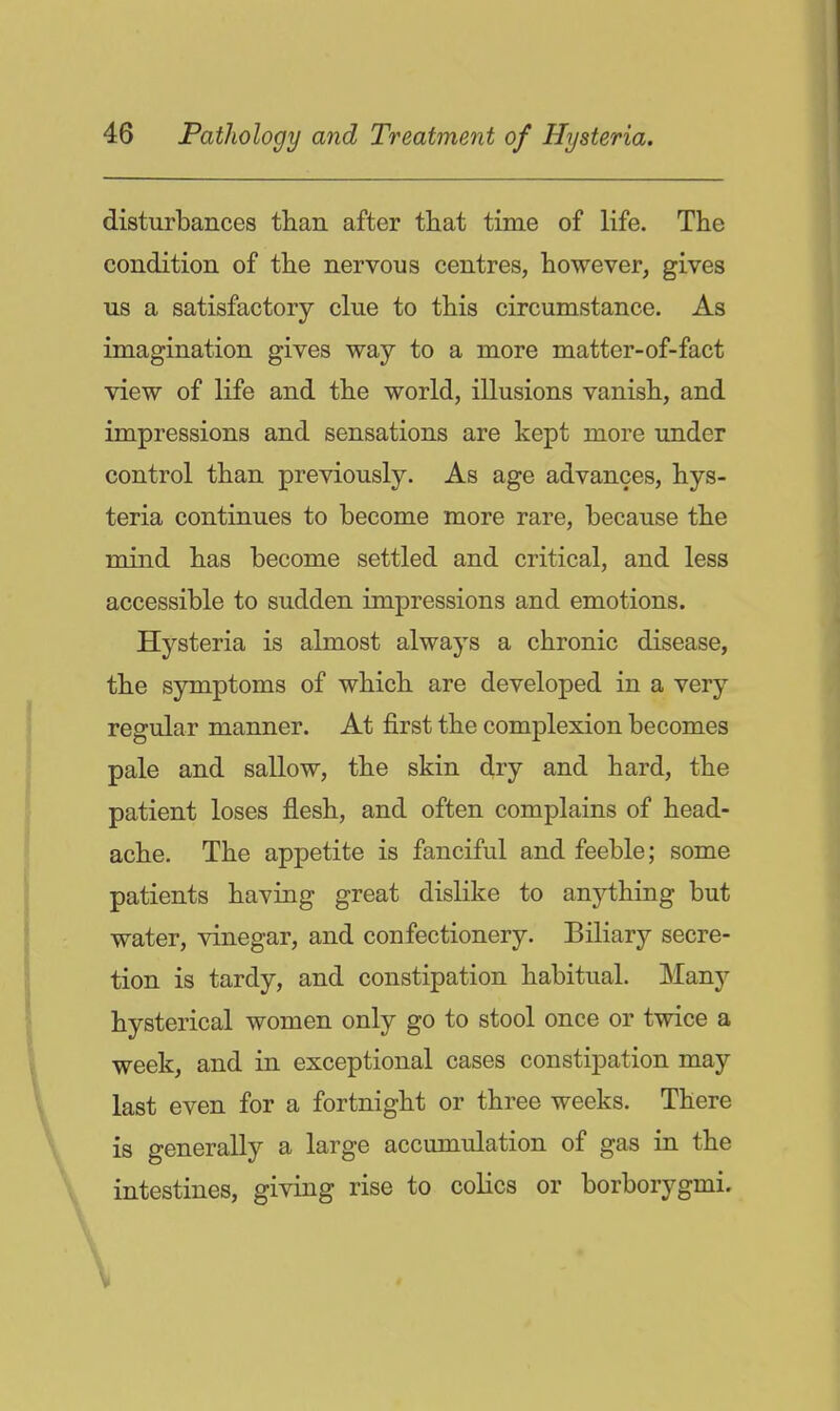 disturbances than after that time of life. The condition of the nervous centres, however, gives us a satisfactory clue to this circumstance. As imagination gives way to a more matter-of-fact view of life and the world, illusions vanish, and impressions and sensations are kept more under control than previously. As age advances, hys- teria continues to become more rare, because the mind has become settled and critical, and less accessible to sudden impressions and emotions. Hysteria is almost always a chronic disease, the symptoms of which are developed in a very regular manner. At first the complexion becomes pale and sallow, the skin dry and hard, the patient loses flesh, and often complains of head- ache. The appetite is fanciful and feeble; some patients having great dislike to anything but water, vinegar, and confectionery. Biliary secre- tion is tardy, and constipation habitual. Many hysterical women only go to stool once or twice a week, and in exceptional cases constipation may last even for a fortnight or three weeks. There is generally a large accumulation of gas in the intestines, giving rise to colics or borborygmi.