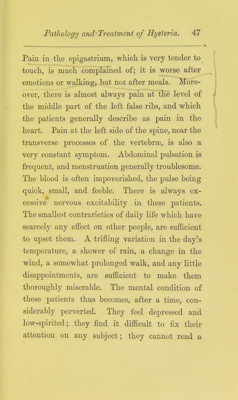 Pain in the epigastrium, wliicli is very tender to touch, is much complained of; it is worse after emotions or walking, but not after meals. More- over, there is almost always pain at the level of the middle part of the left false ribs, and which the patients generally describe as pain in the heart. Pain at the left side of the spine, near the transverse processes of the vertebrae, is also a very constant symptom. Abdominal pulsation is frequent, and menstruation generally troublesome. The blood is often impoverished, the pulse being quick, small, and feeble. There is always ex- cessive nervous excitability in these patients. The smallest contrarieties of daily life which have scarcely any effect on other people, are sufficient to upset them. A trifling variation in the day's temperature, a shower of rain, a change in the wind, a somewhat prolonged walk, and any little disappointments, are sufficient to make them thoroughly miserable. The mental condition of these patients thus becomes, after a time, con- siderably perverted. They feel depressed and low-spirited; they find it difficult to fix their attention on any subject; they cannot read a