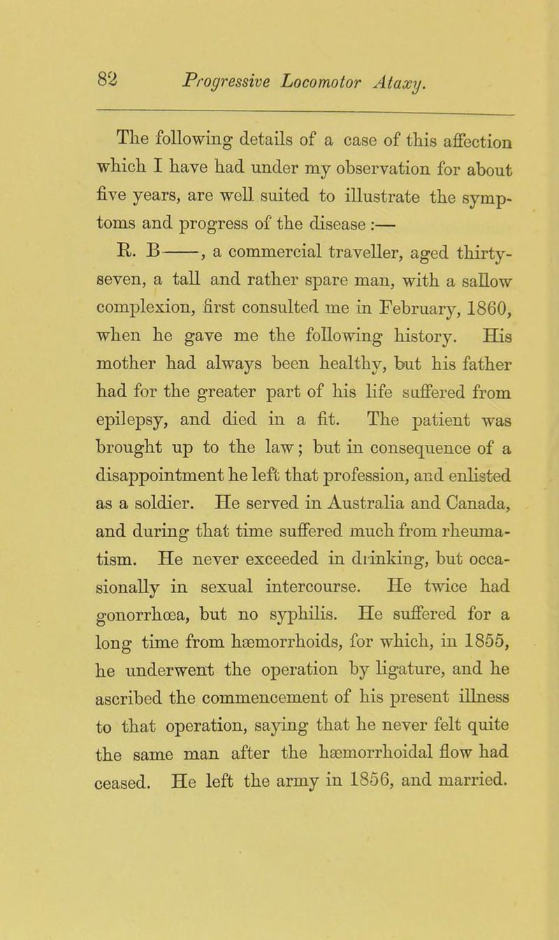 The following details of a case of this affection whicli I have had under my observation for about five years, are well suited to illustrate the symp- toms and progress of the disease :— B , a commercial traveller, aged thirty- seven, a tall and rather spare man, with a sallow complexion, first consulted me in February, 1860, when he gave me the following history. His mother had always been healthy, but his father had for the greater part of his life suffered from epilepsy, and died in a fit. The patient was brought up to the law; but in consequence of a disappointment he left that profession, and enlisted as a soldier. He served in Australia and Canada, and during that time suffered much from rheuma- tism. He never exceeded in drinking, but occa- sionally in sexual intercourse. He twice had gonorrhoea, but no syphilis. He suffered for a long time from haemorrhoids, for which, in 1855, he underwent the operation by ligature, and he ascribed the commencement of his present illness to that operation, sajdng that he never felt quite the same man after the hacmorrhoidal flow had ceased. He left the army in 1856, and married.