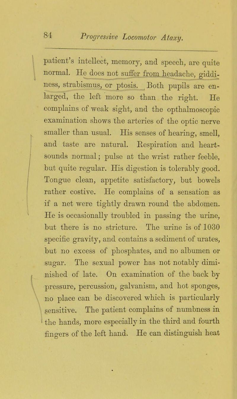 patient's intellect, memory, and speech, are quite normal. He does not suffer froia^jieadaclie, giddi- ness, strabismus, or ptosis. ^ Both pupils are en- larged, the left more so than the right. He complains of weak sight, and the opthalmoscopic examination shows the arteries of the optic nerve smaller than usual. His senses of hearing, smell, and taste are natural. Respiration and heart- sounds normal; pulse at the wrist rather feeble, but quite regular. His digestion is tolerably good. Tongue clean, appetite satisfactory, but bowels rather costive. He complains of a sensation as if a net were tightly drawn round the abdomen. He is occasionally troubled in passing the urine, but there is no stricture. The urine is of 1030 specific gravity, and contains a sediment of urates, but no excess of phosphates, and no albumen or sugar. The sexual power has not notably dimi- nished of late. On examination of the back by pressure, percussion, galvanism, and hot sponges, no place can be discovered which is particularly \ sensitive. The patient complains of numbness in ^ the hands, more especially in the third and fourth fingers of the left hand. He can distinguish heat