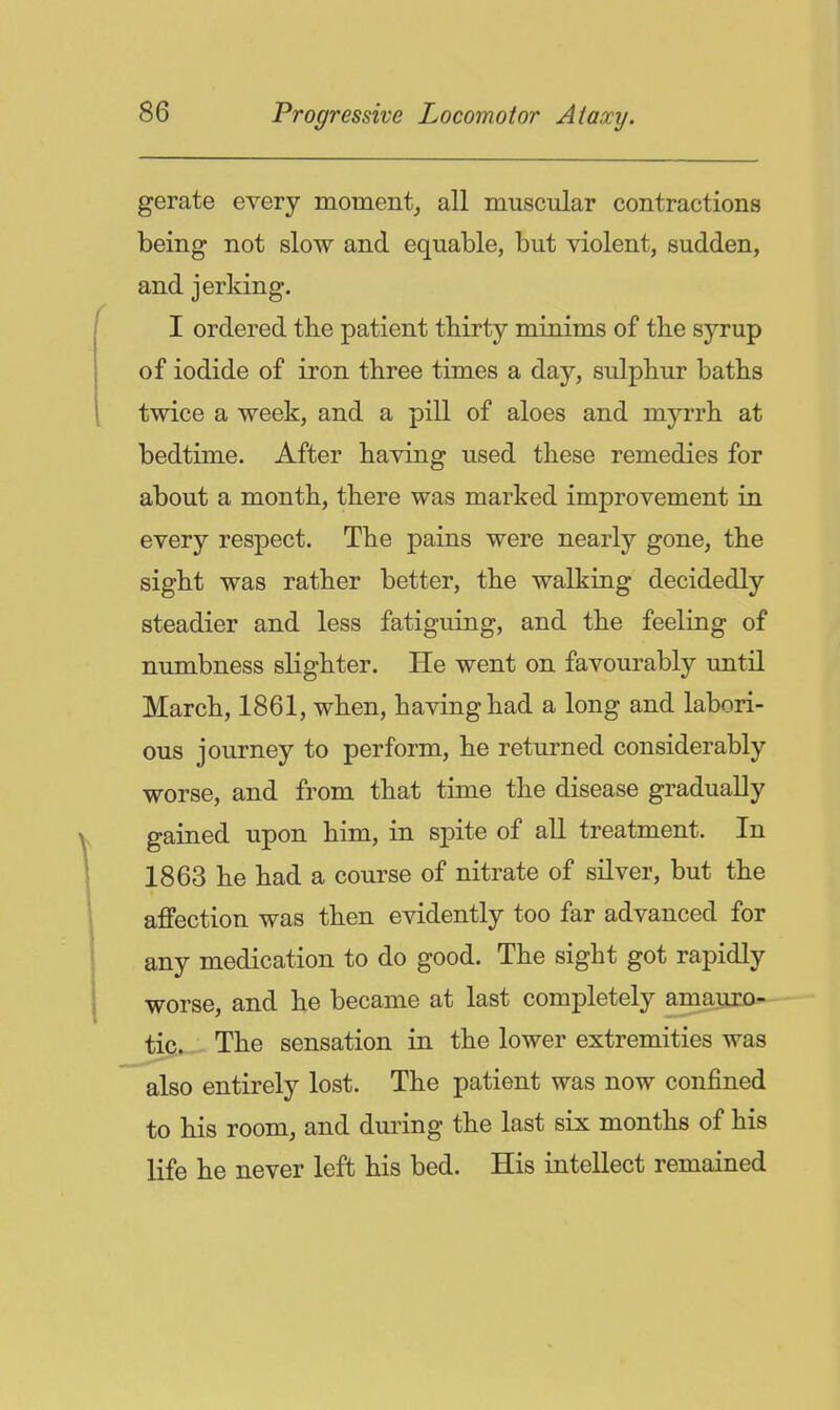 gerate every moment_, all muscular contractions being not slow and equable, but violent, sudden, and jerking. I ordered the patient tbirty minims of tbe syrup of iodide of iron three times a day, sulphur baths twice a week, and a pill of aloes and myrrh at bedtime. After having used these remedies for about a month, there was marked improvement in every respect. The pains were nearly gone, the sight was rather better, the walking decidedly steadier and less fatiguing, and the feeling of numbness slighter. He went on favourably until March, 1861, when, having had a long and labori- ous journey to perform, he returned considerably worse, and from that time the disease gradually gained upon him, in spite of all treatment. In 1863 he had a course of nitrate of silver, but the affection was then evidently too far advanced for any medication to do good. The sight got rapidly worse, and he became at last completely amauro- tic. The sensation in the lower extremities was also entirely lost. The patient was now confined to his room, and during the last six months of his life he never left his bed. His intellect remained
