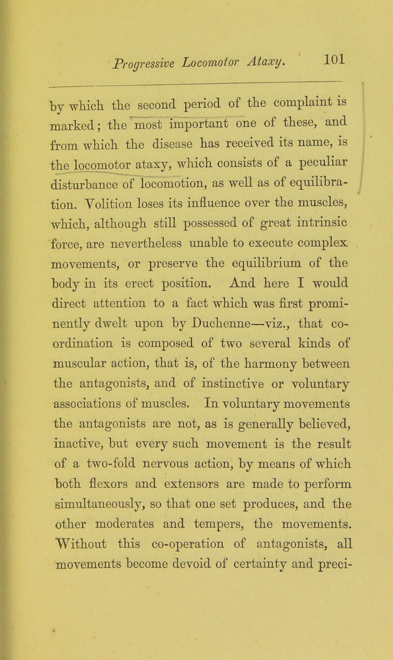 by wMch tlie second period of tlie complaint is marked; the most important one of these, and from which the disease has received its name, is the loconiotor ataxy, which consists of a peculiar disturbance of locomotion, as well as of equilibra- tion. Volition loses its influence over the muscles, which, although still possessed of great intrinsic force, are nevertheless unable to execute complex movements, or preserve the equilibrium of the body in its erect position. And here I would direct attention to a fact which was first promi- nently dwelt upon by Duchenne—viz., that co- ordination is composed of two several kinds of muscular action, that is, of the harmony between the antagonists, and of instinctive or voluntary associations of muscles. In voluntary movements the antagonists are not, as is generally believed, inactive, but every such movement is the result of a two-fold nervous action, by means of which both flexors and extensors are made to perform simultaneously, so that one set produces, and the other moderates and tempers, the movements. Without this co-operation of antagonists, all movements become devoid of certainty and preci-