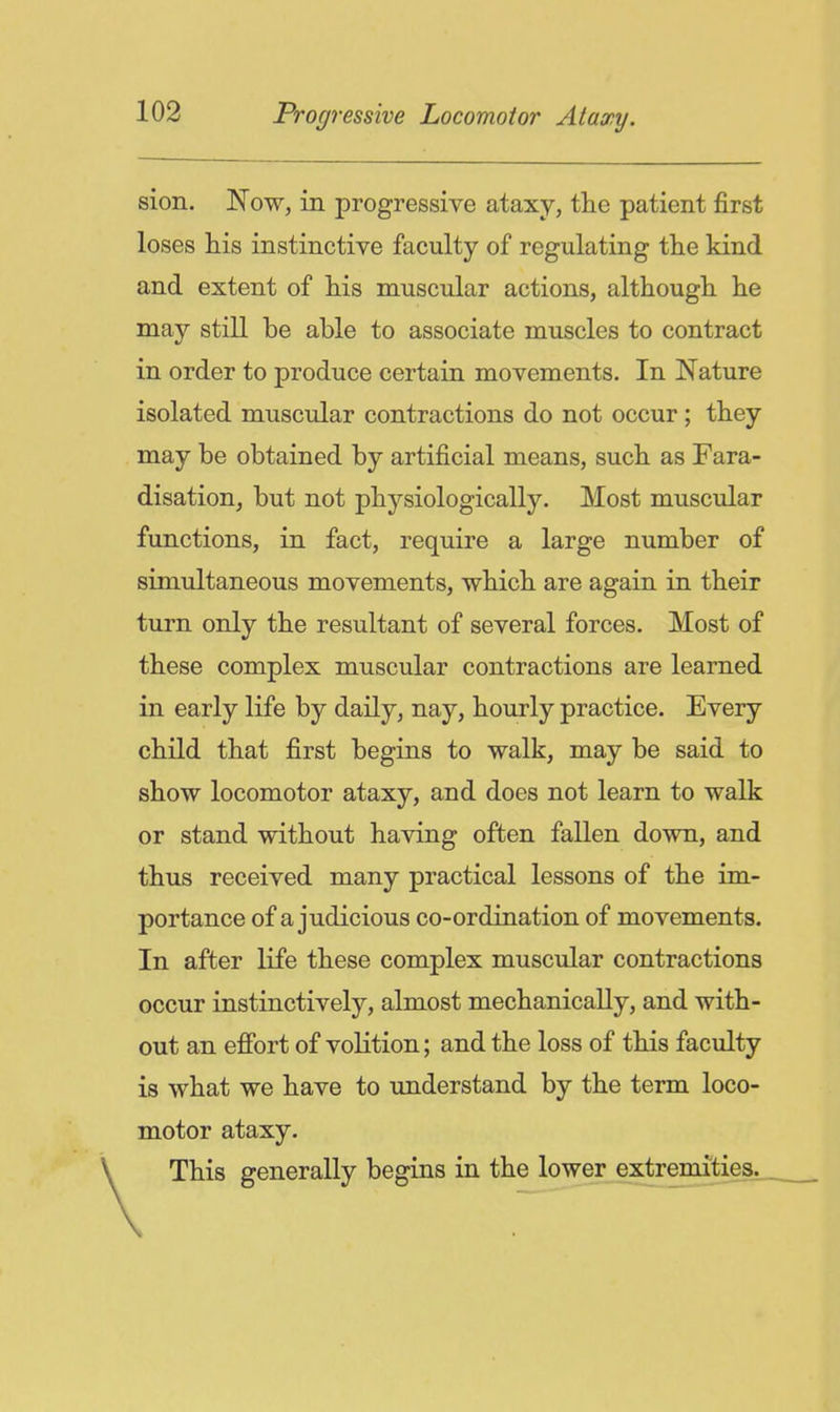 sion. Now, in progressive ataxy, the patient first loses his instinctive faculty of regulating the kind and extent of his muscular actions, although he may still be able to associate muscles to contract in order to produce certain movements. In Nature isolated muscular contractions do not occur; they may be obtained by artificial means, such as Fara- disation, but not physiologically. Most muscular functions, in fact, require a large number of simultaneous movements, which are again in their turn only the resultant of several forces. Most of these complex muscular contractions are learned in early life by daily, nay, hourly practice. Every child that first begins to walk, may be said to show locomotor ataxy, and does not learn to walk or stand without having often fallen down, and thus received many practical lessons of the im- portance of a judicious co-ordination of movements. In after life these complex muscular contractions occur instinctively, almost mechanically, and with- out an efibrt of volition; and the loss of this faculty is what we have to understand by the term loco- motor ataxy. This generally begins in the lower extremities.^