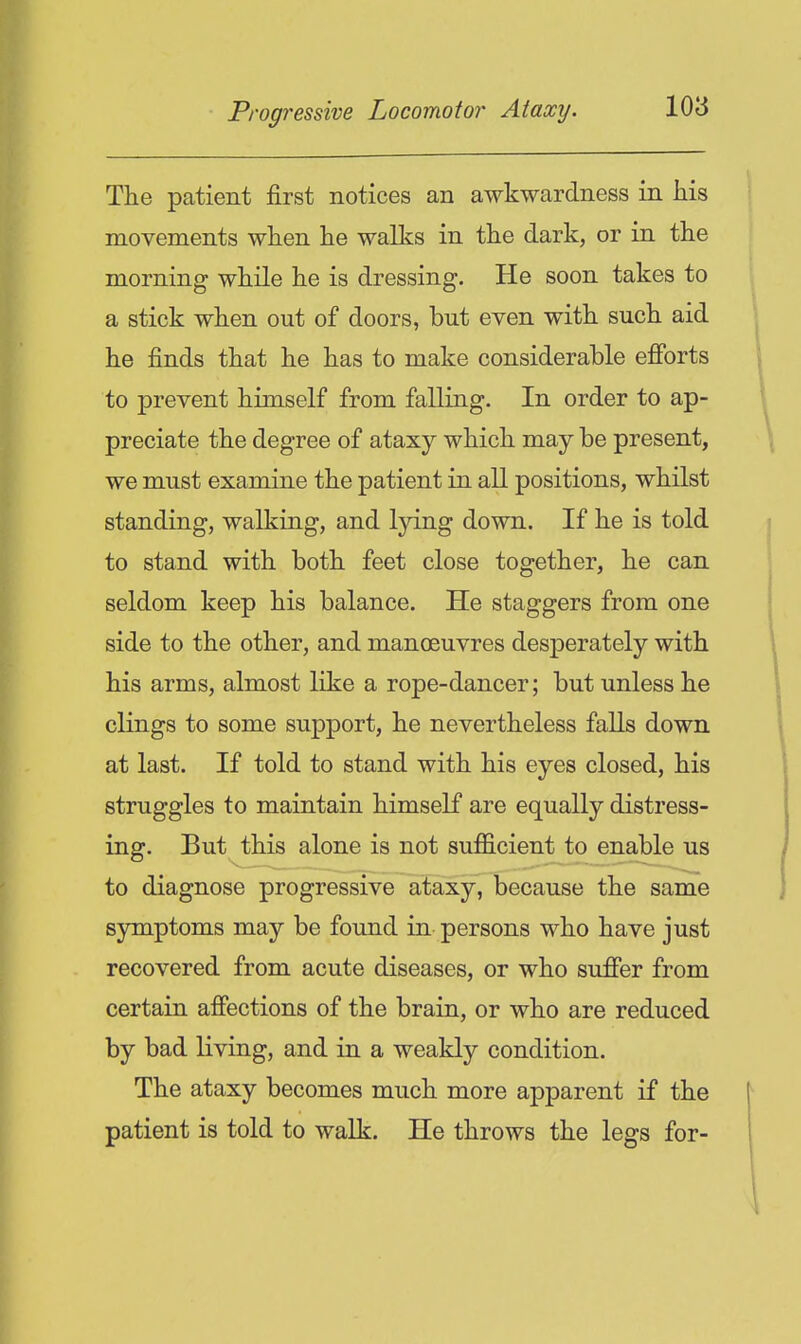 The patient first notices an awkwardness in his movements when he walks in the dark, or in the morning while he is dressing. He soon takes to a stick when out of doors, but even with such aid he finds that he has to make considerable efibrts to prevent himself from falling. In order to ap- preciate the degree of ataxy which may be present, we must examine the patient in all positions, whilst standing, walking, and lying down. If he is told to stand with both feet close together, he can seldom keep his balance. He staggers from one side to the other, and manoeuvres desperately with his arms, almost like a rope-dancer; but unless he clings to some support, he nevertheless falls down at last. If told to stand with his eyes closed, his struggles to maintain himself are equally distress- ing. But this alone is not suflicient to enable us to diagnose progressive ataxy, because the same symptoms may be found in persons who have just recovered from acute diseases, or who sufier from certain afiections of the brain, or who are reduced by bad living, and in a weakly condition. The ataxy becomes much more apparent if the patient is told to walk. He throws the legs for-