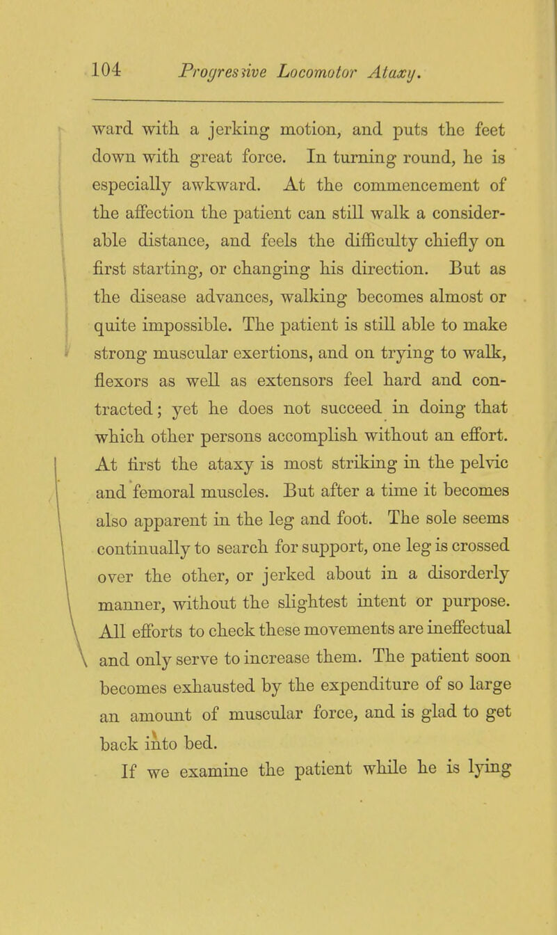 ward with a jerking motion, and puts the feet down with great force. In turning round, he is especially awkward. At the commencement of the affection the patient can still walk a consider- able distance, and feels the difficulty chiefly on first starting, or changing his direction. But as the disease advances, walking becomes almost or quite impossible. The patient is still able to make strong muscular exertions, and on trying to walk, flexors as well as extensors feel hard and con- tracted; yet he does not succeed in doing that which other persons accomplish without an effort. At first the ataxy is most striking in the pelvic and femoral muscles. But after a time it becomes also apparent in the leg and foot. The sole seems continually to search for support, one leg is crossed over the other, or jerked about in a disorderly manner, without the slightest intent or purpose. All efforts to check these movements are ineffectual and only serve to increase them. The patient soon becomes exhausted by the expenditure of so large an amount of muscular force, and is glad to get back into bed. If we examine the patient while he is lying