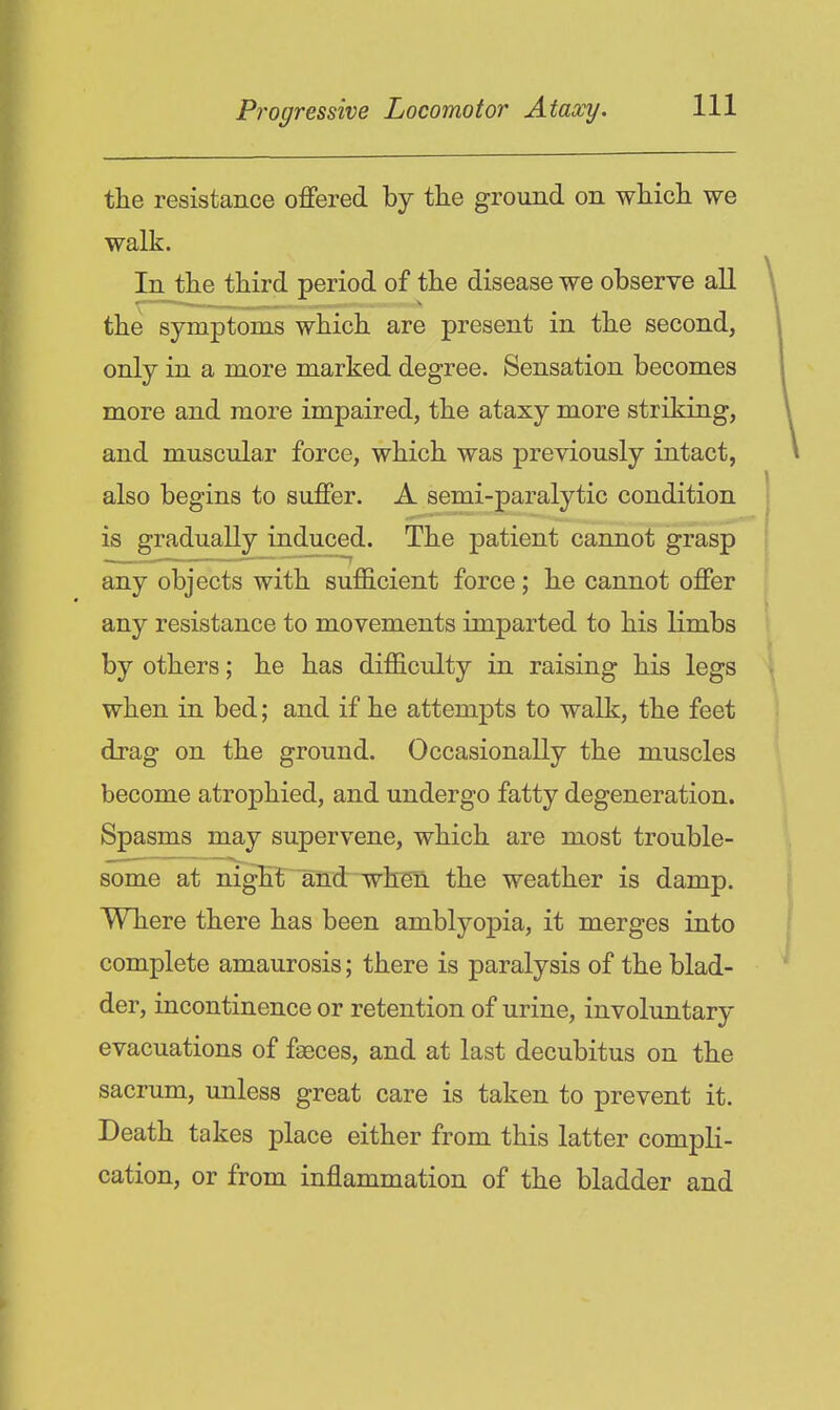 the resistance offered by tlie ground on wliicli we walk. In the third period of the disease we observe aU 1^ ^^^^^^ ^ the symptoms which are present in the second, only in a more marked degree. Sensation becomes more and more impaired, the ataxy more striking, and muscular force, which was previously intact, also begins to suffer. A semi-paralytic condition is gradually induced. The patient cannot grasp any objects with sufficient force; he cannot offer any resistance to movements imparted to his limbs by others; he has difficulty in raising his legs when in bed; and if he attempts to walk, the feet drag on the ground. Occasionally the muscles become atrophied, and undergo fatty degeneration. Spasms may supervene, which are most trouble- some at niglit and when the weather is damp. Where there has been amblyopia, it merges into complete amaurosis; there is paralysis of the blad- der, incontinence or retention of urine, involuntary evacuations of faeces, and at last decubitus on the sacrum, unless great care is taken to prevent it. Death takes place either from this latter compli- cation, or from inflammation of the bladder and